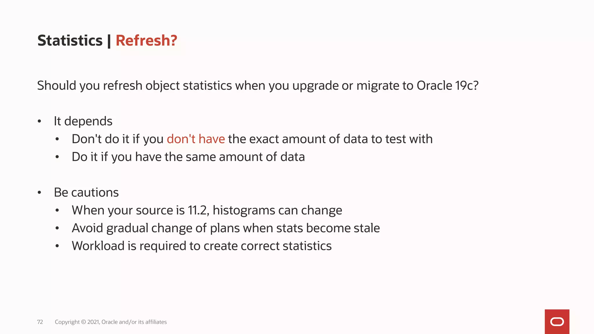 72 Copyright © 2021, Oracle and/or its affiliates
Statistics | Refresh?
Should you refresh object statistics when you upgrade or migrate to Oracle 19c?
• It depends
• Don't do it if you don't have the exact amount of data to test with
• Do it if you have the same amount of data
• Be cautions
• When your source is 11.2, histograms can change
• Avoid gradual change of plans when stats become stale
• Workload is required to create correct statistics
 
