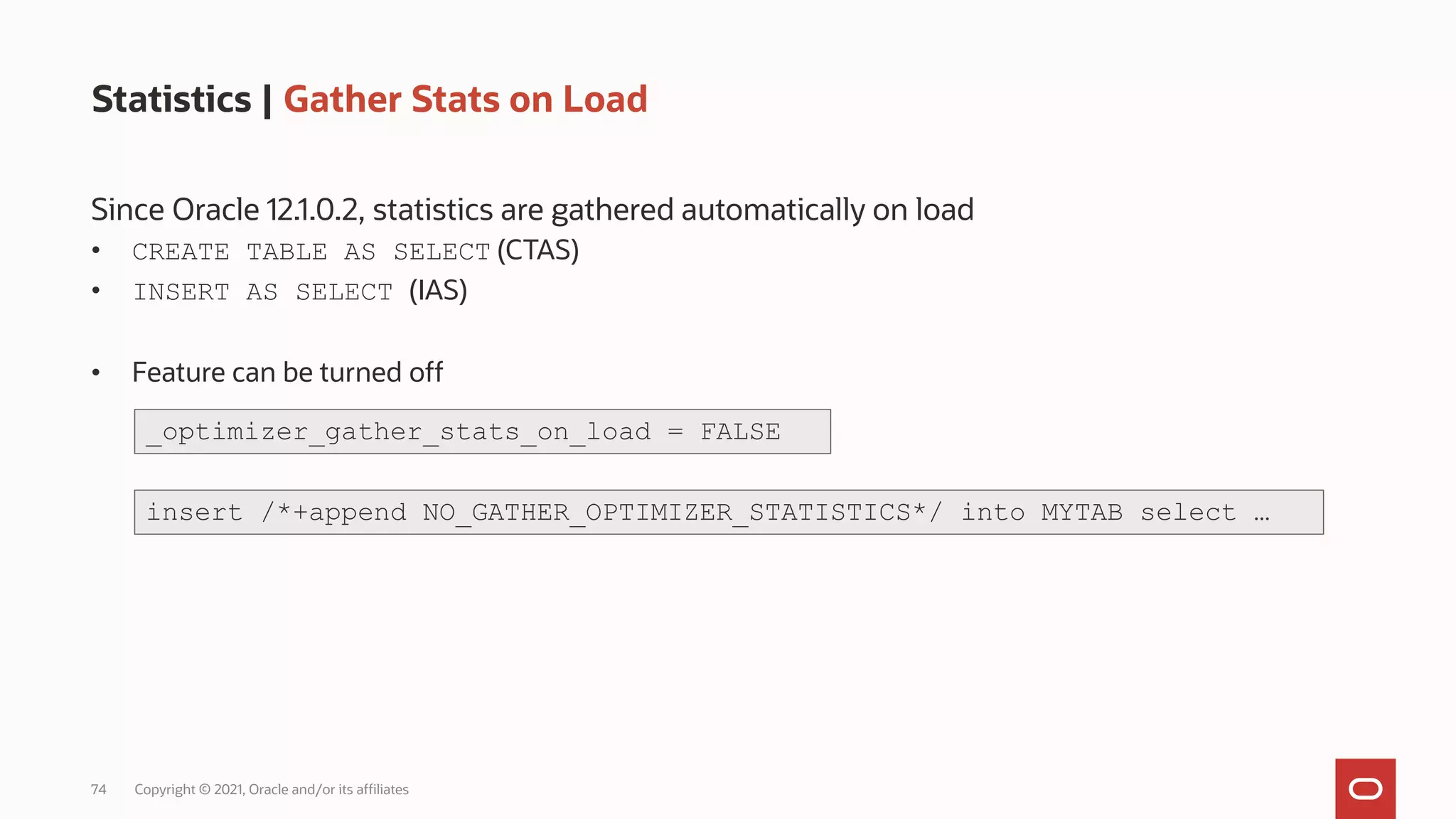 74 Copyright © 2021, Oracle and/or its affiliates
Statistics | Gather Stats on Load
Since Oracle 12.1.0.2, statistics are gathered automatically on load
• CREATE TABLE AS SELECT (CTAS)
• INSERT AS SELECT (IAS)
• Feature can be turned off
_optimizer_gather_stats_on_load = FALSE
insert /*+append NO_GATHER_OPTIMIZER_STATISTICS*/ into MYTAB select …
 