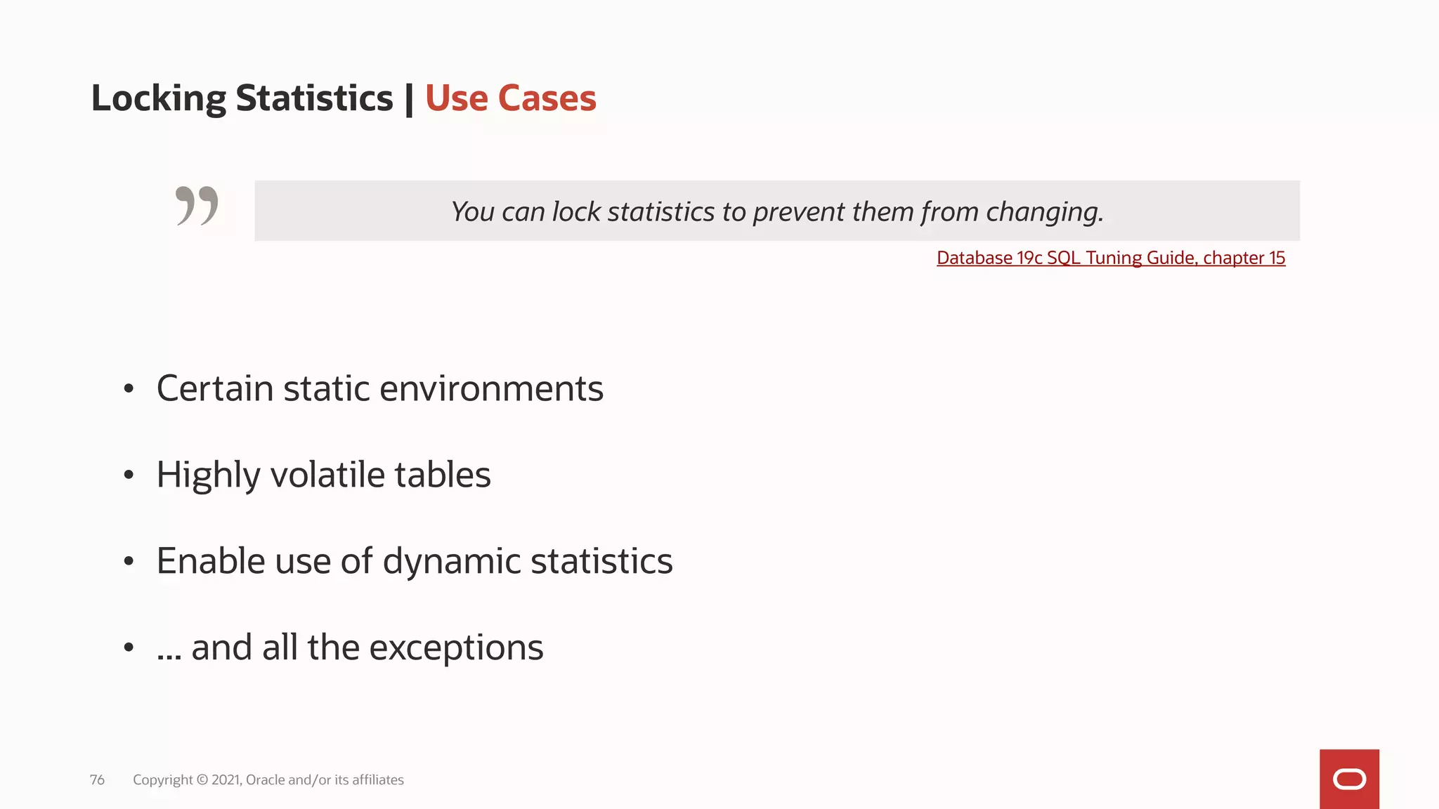 76 Copyright © 2021, Oracle and/or its affiliates
Locking Statistics | Use Cases
You can lock statistics to prevent them from changing.
" Database 19c SQL Tuning Guide, chapter 15
• Certain static environments
• Highly volatile tables
• Enable use of dynamic statistics
• ... and all the exceptions
 