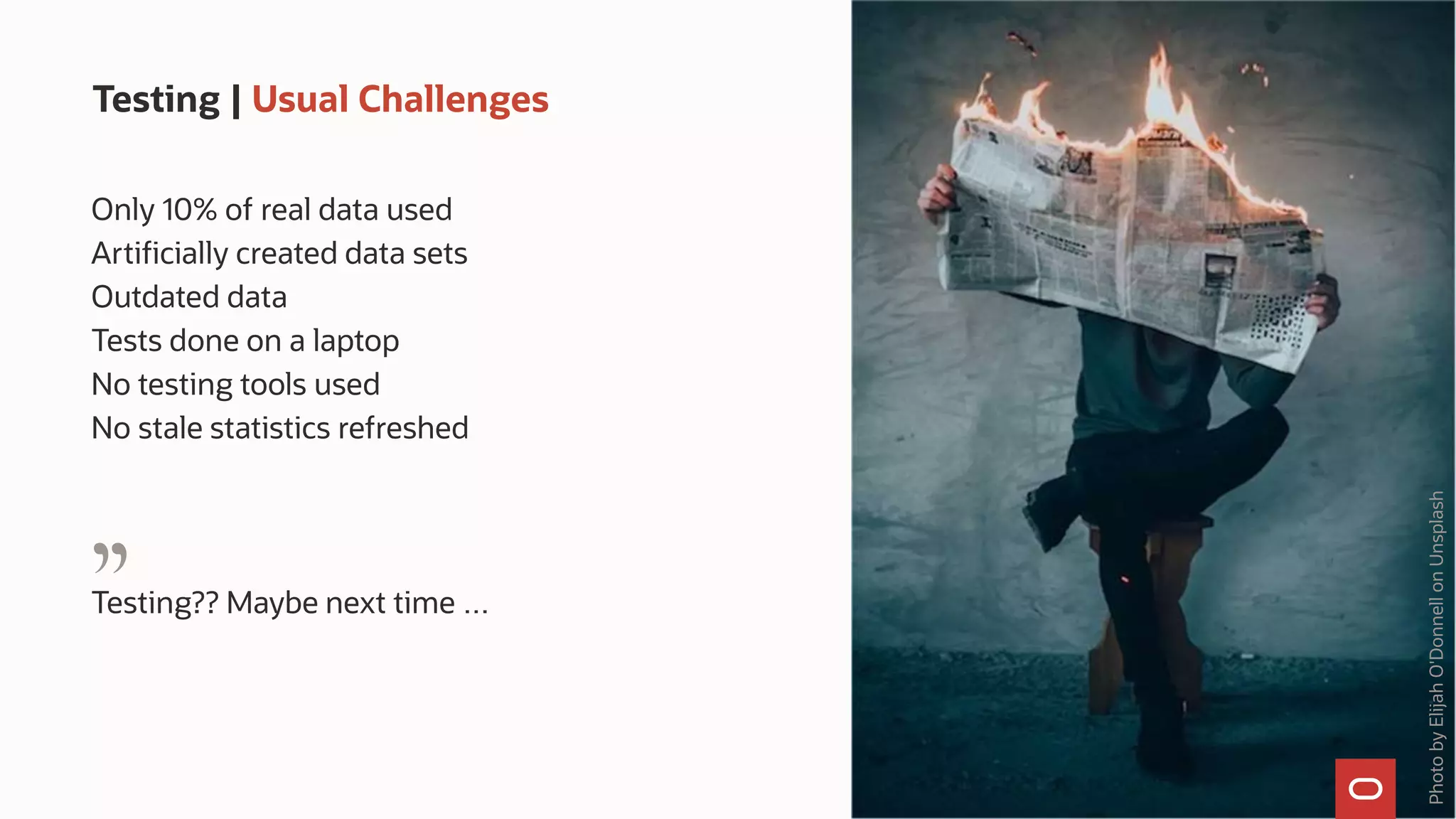 Testing | Usual Challenges
Only 10% of real data used
Artificially created data sets
Outdated data
Tests done on a laptop
No testing tools used
No stale statistics refreshed
Testing?? Maybe next time …
Photo
by
Elijah
O'Donnell
on
Unsplash
"
 