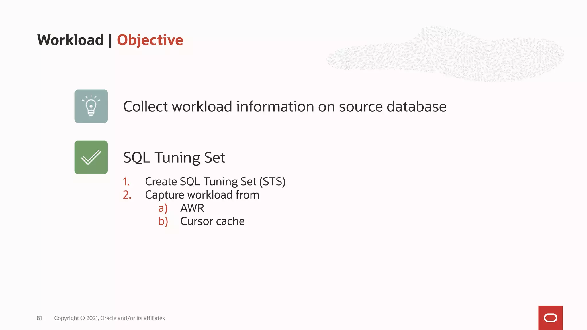 Workload | Objective
Copyright © 2021, Oracle and/or its affiliates
81
Collect workload information on source database
1. Create SQL Tuning Set (STS)
2. Capture workload from
a) AWR
b) Cursor cache
SQL Tuning Set
 
