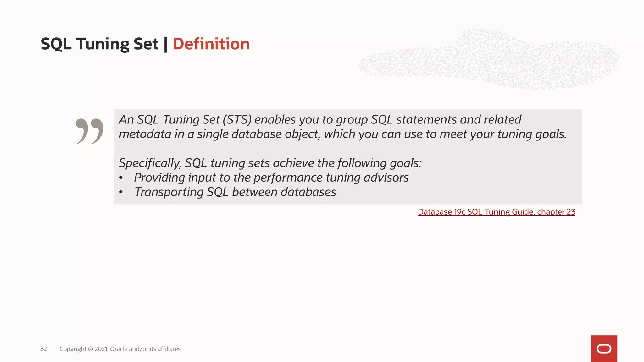 An SQL Tuning Set (STS) enables you to group SQL statements and related
metadata in a single database object, which you can use to meet your tuning goals.
Specifically, SQL tuning sets achieve the following goals:
• Providing input to the performance tuning advisors
• Transporting SQL between databases
SQL Tuning Set | Definition
Copyright © 2021, Oracle and/or its affiliates
82
Database 19c SQL Tuning Guide, chapter 23
"
 