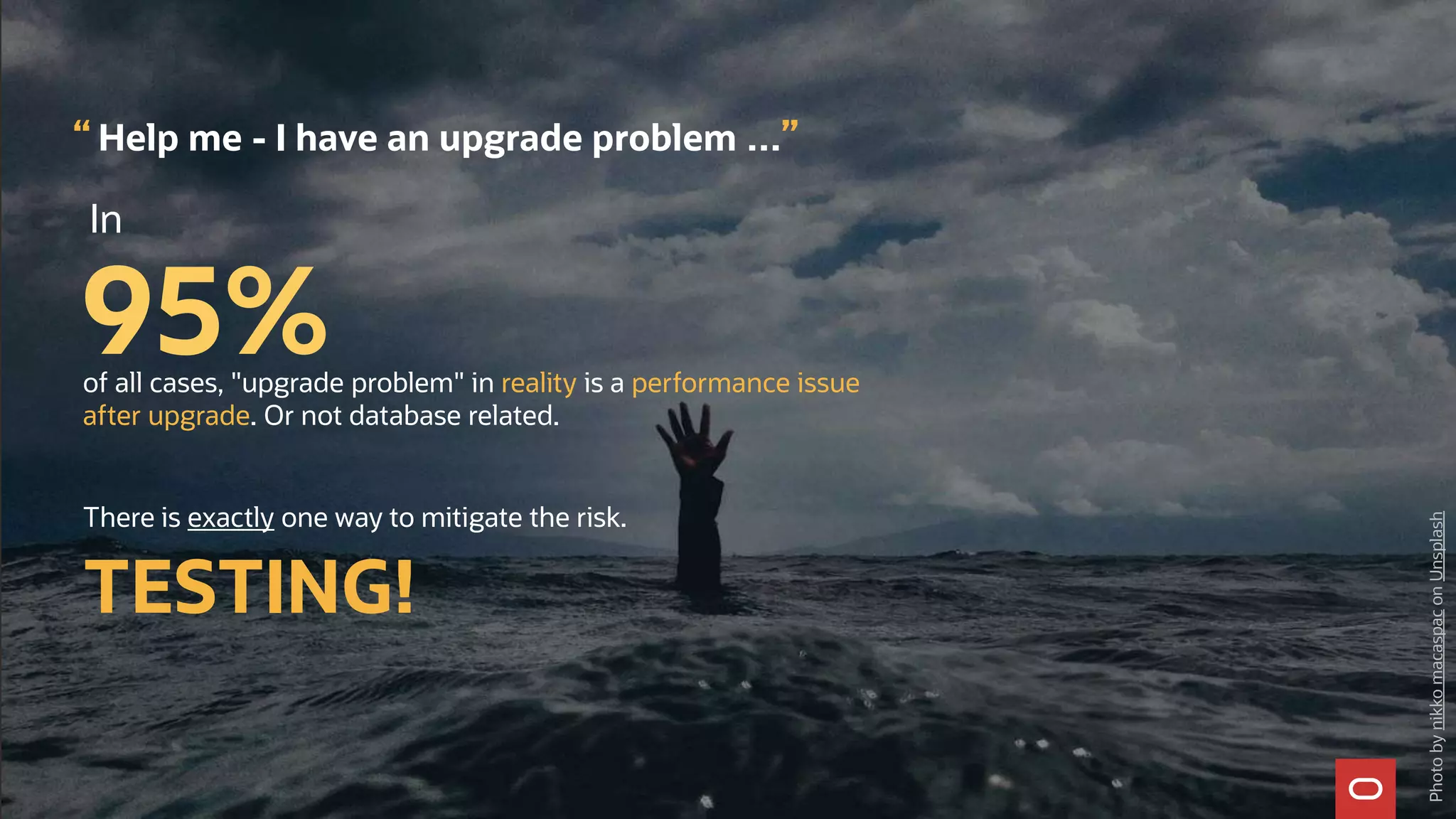 In
95%
Help me - I have an upgrade problem …
Photo
by
nikko
macaspac
on
Unsplash
“ ”
of all cases, "upgrade problem" in reality is a performance issue
after upgrade. Or not database related.
There is exactly one way to mitigate the risk.
TESTING!
 