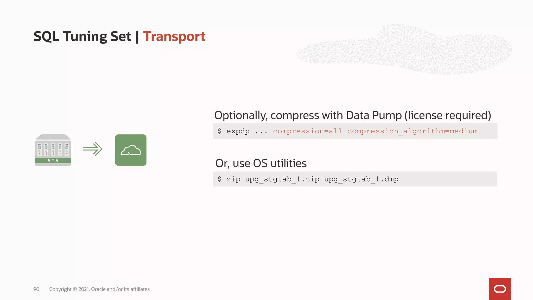 SQL Tuning Set | Transport
Copyright © 2021, Oracle and/or its affiliates
90
S T S
Optionally, compress with Data Pump (license required)
$ expdp ... compression=all compression_algorithm=medium
Or, use OS utilities
$ zip upg_stgtab_1.zip upg_stgtab_1.dmp
 
