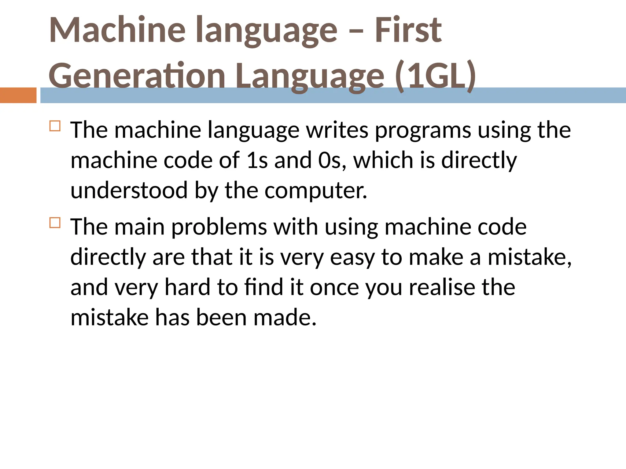 Machine language – First
Generation Language (1GL)
 The machine language writes programs using the
machine code of 1s and 0s, which is directly
understood by the computer.
 The main problems with using machine code
directly are that it is very easy to make a mistake,
and very hard to find it once you realise the
mistake has been made.
 
