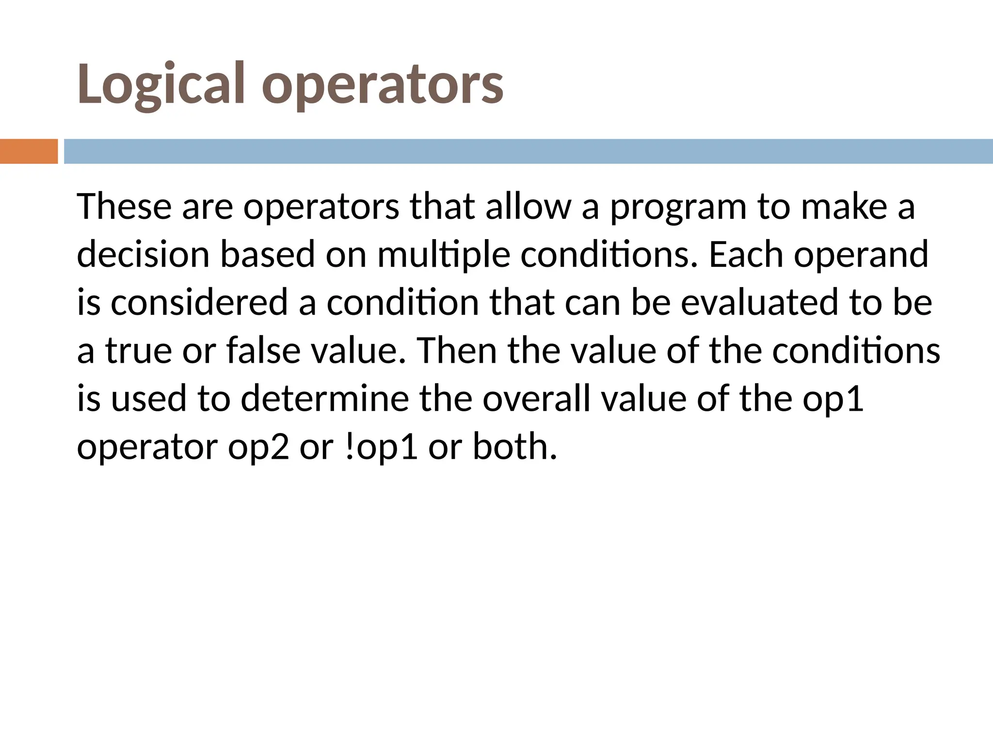 Logical operators
These are operators that allow a program to make a
decision based on multiple conditions. Each operand
is considered a condition that can be evaluated to be
a true or false value. Then the value of the conditions
is used to determine the overall value of the op1
operator op2 or !op1 or both.
 