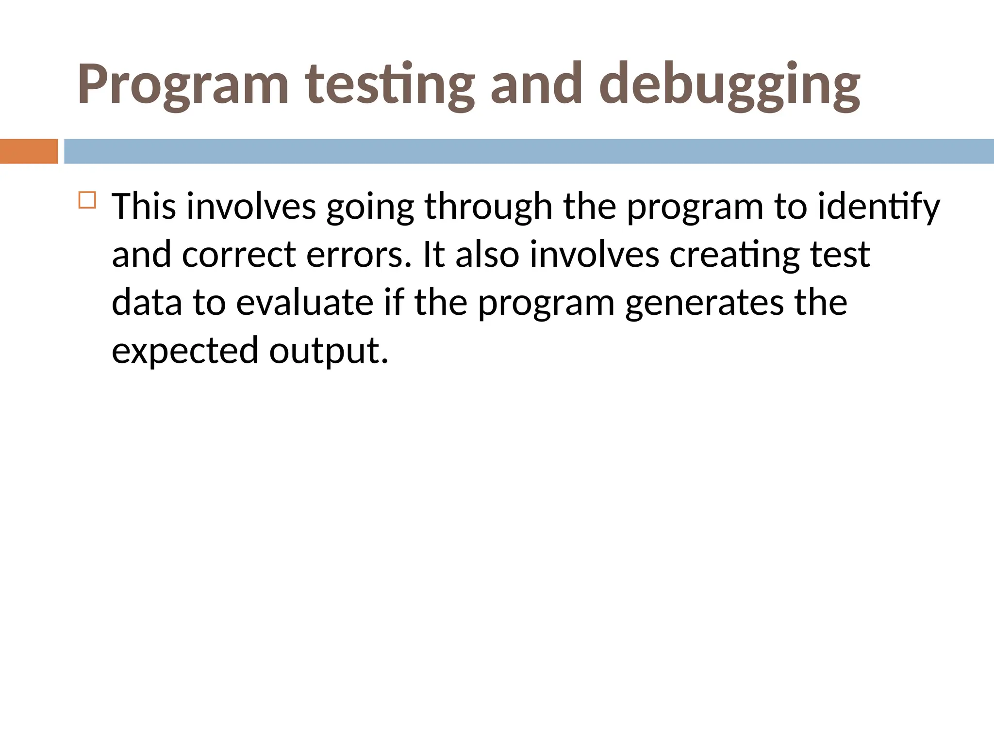 Program testing and debugging
 This involves going through the program to identify
and correct errors. It also involves creating test
data to evaluate if the program generates the
expected output.
 