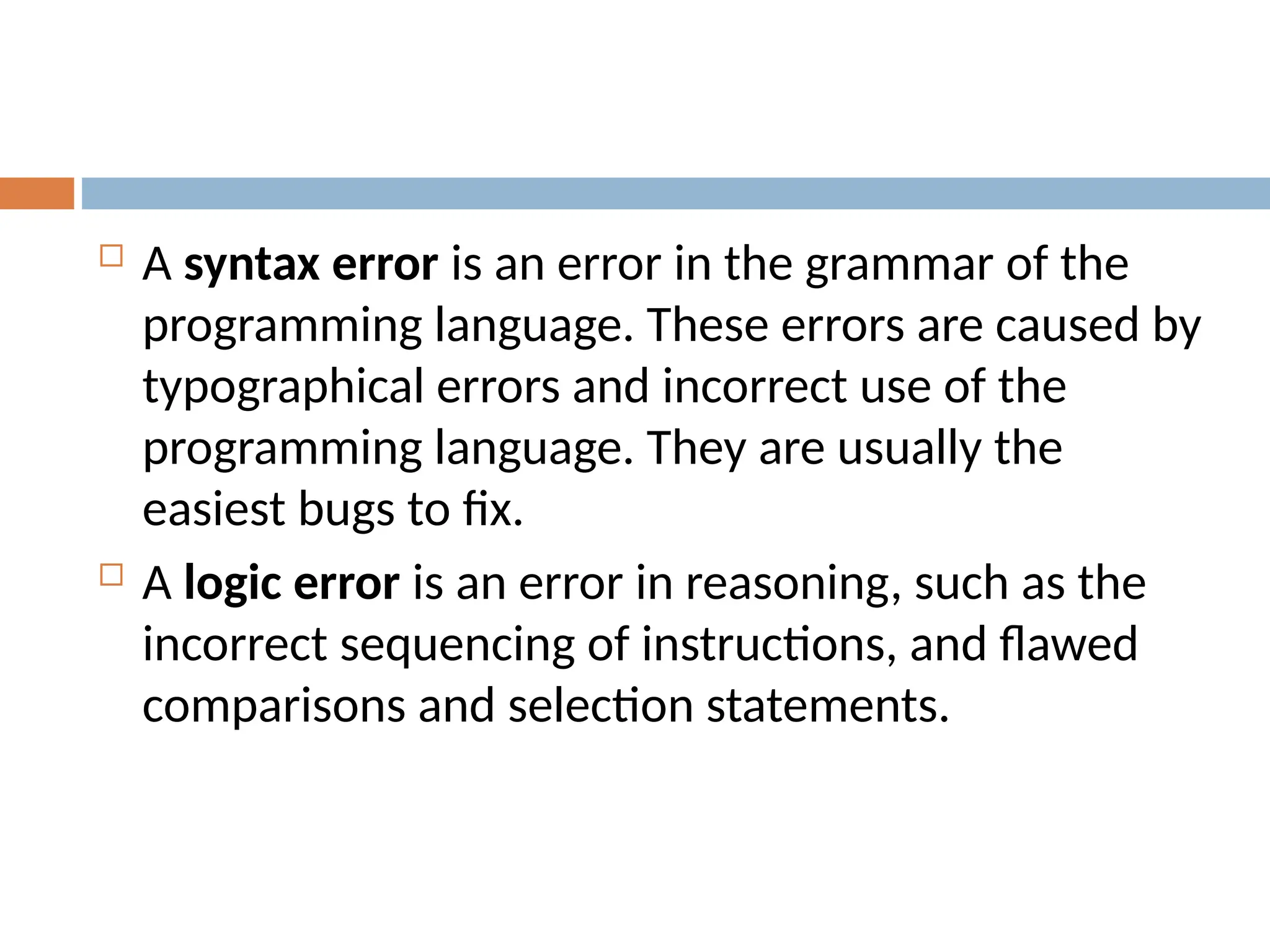  A syntax error is an error in the grammar of the
programming language. These errors are caused by
typographical errors and incorrect use of the
programming language. They are usually the
easiest bugs to fix.
 A logic error is an error in reasoning, such as the
incorrect sequencing of instructions, and flawed
comparisons and selection statements.
 