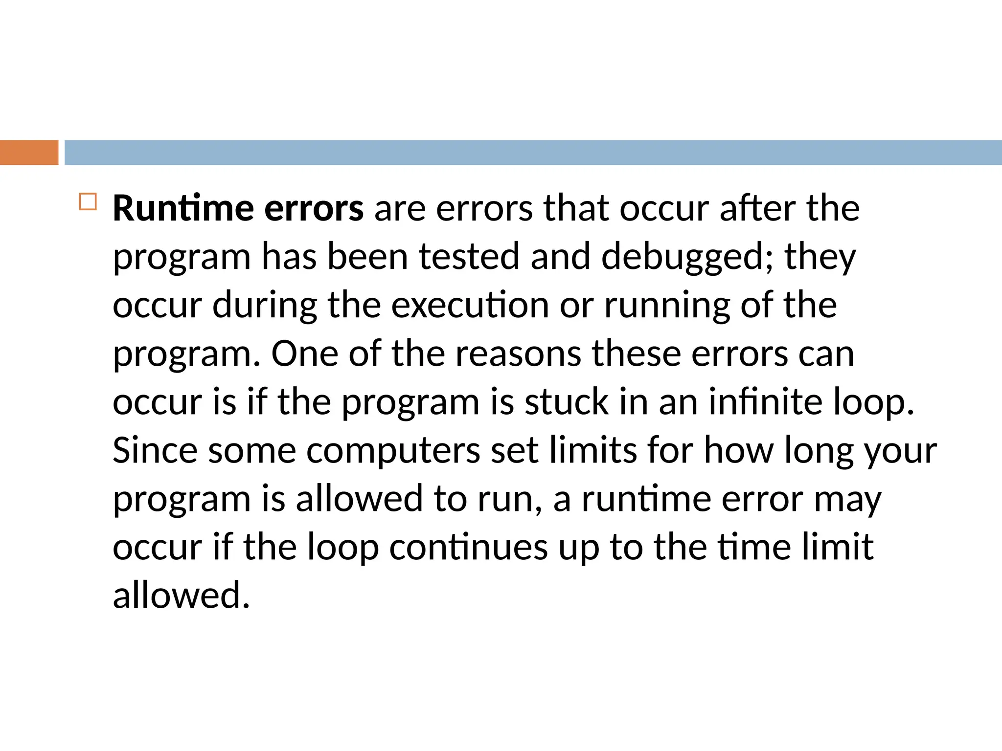 Runtime errors are errors that occur after the
program has been tested and debugged; they
occur during the execution or running of the
program. One of the reasons these errors can
occur is if the program is stuck in an infinite loop.
Since some computers set limits for how long your
program is allowed to run, a runtime error may
occur if the loop continues up to the time limit
allowed.
 