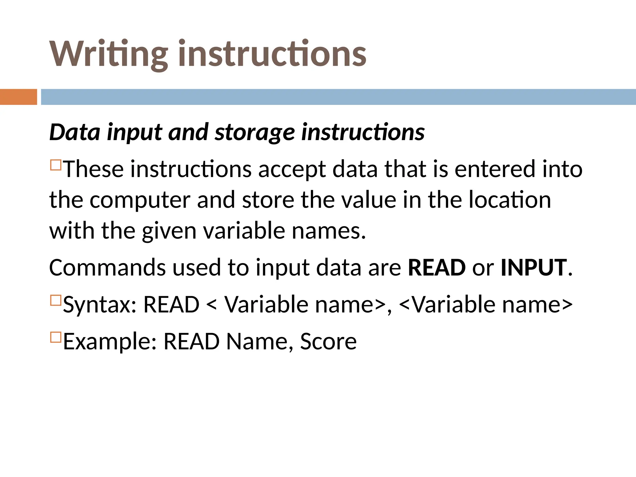 Writing instructions
Data input and storage instructions
These instructions accept data that is entered into
the computer and store the value in the location
with the given variable names.
Commands used to input data are READ or INPUT.
Syntax: READ < Variable name>, <Variable name>
Example: READ Name, Score
 