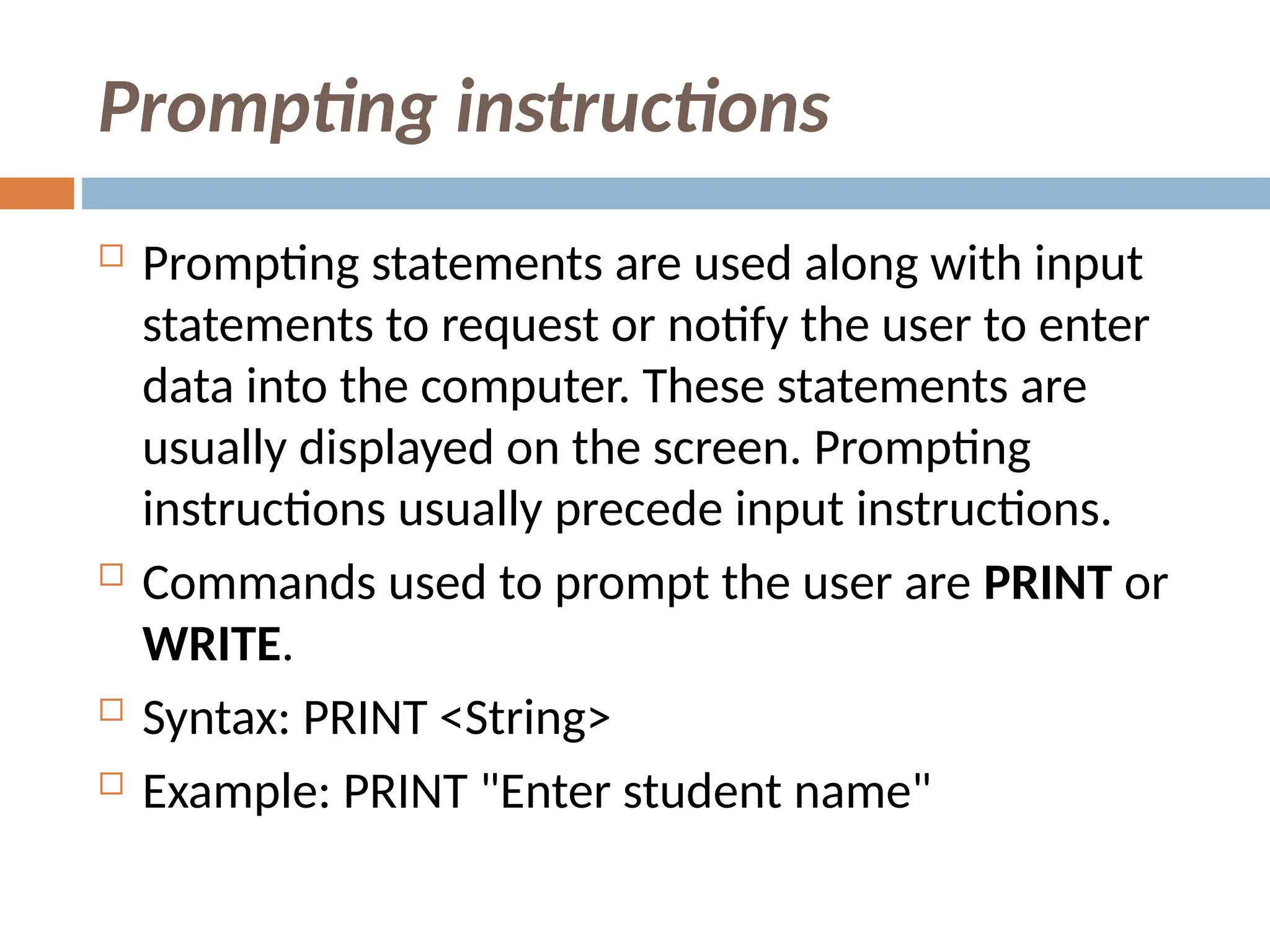 Prompting instructions
 Prompting statements are used along with input
statements to request or notify the user to enter
data into the computer. These statements are
usually displayed on the screen. Prompting
instructions usually precede input instructions.
 Commands used to prompt the user are PRINT or
WRITE.
 Syntax: PRINT <String>
 Example: PRINT "Enter student name"
 