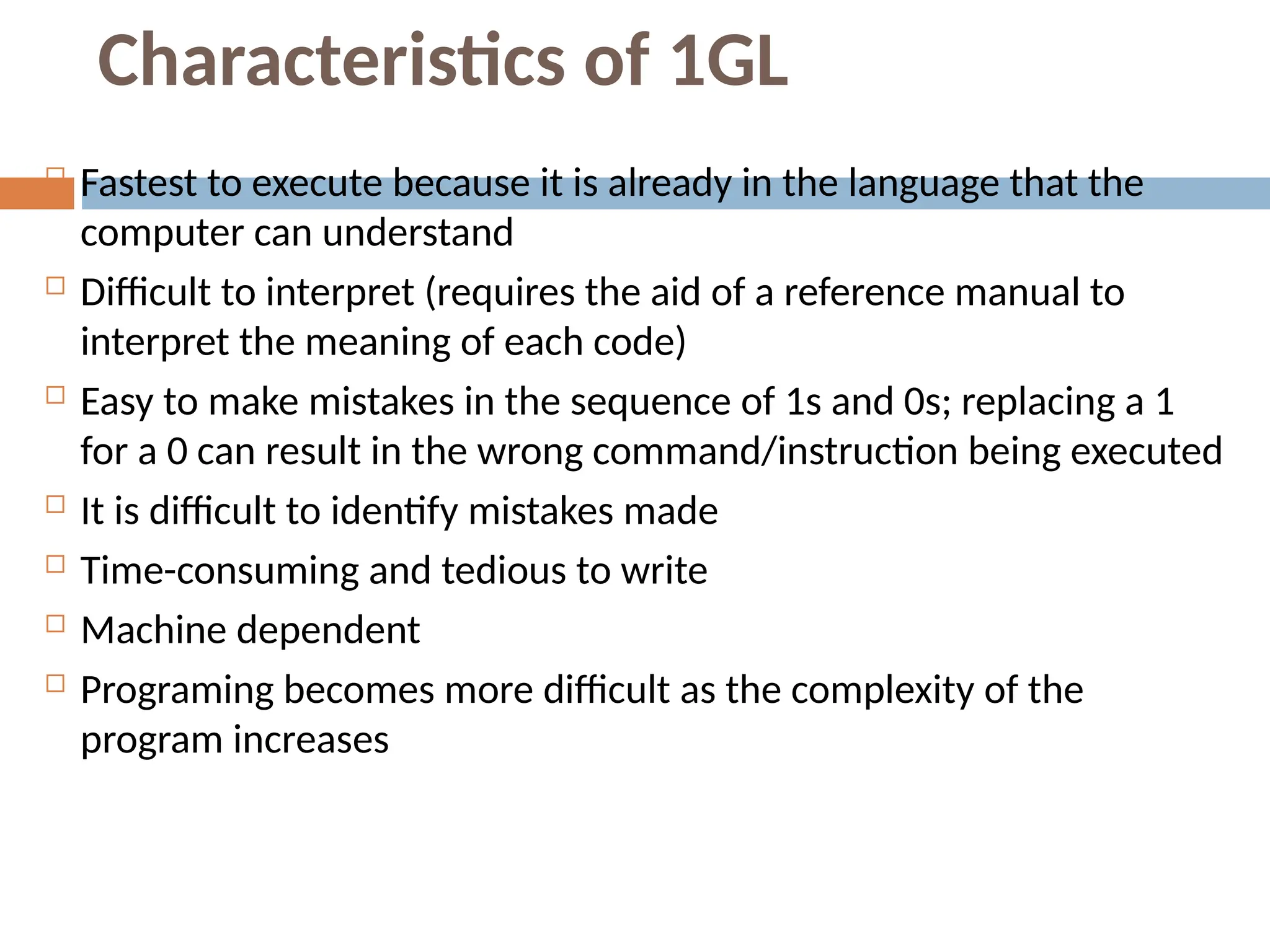 Characteristics of 1GL
 Fastest to execute because it is already in the language that the
computer can understand
 Difficult to interpret (requires the aid of a reference manual to
interpret the meaning of each code)
 Easy to make mistakes in the sequence of 1s and 0s; replacing a 1
for a 0 can result in the wrong command/instruction being executed
 It is difficult to identify mistakes made
 Time-consuming and tedious to write
 Machine dependent
 Programing becomes more difficult as the complexity of the
program increases
 