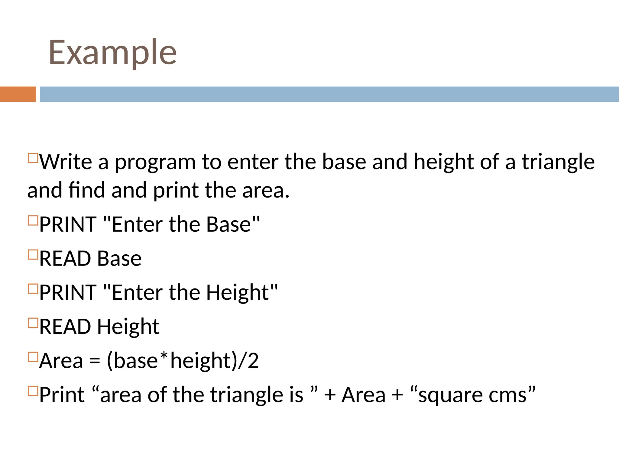 Example
Write a program to enter the base and height of a triangle
and find and print the area.
PRINT "Enter the Base"
READ Base
PRINT "Enter the Height"
READ Height
Area = (base*height)/2
Print “area of the triangle is ” + Area + “square cms”
 