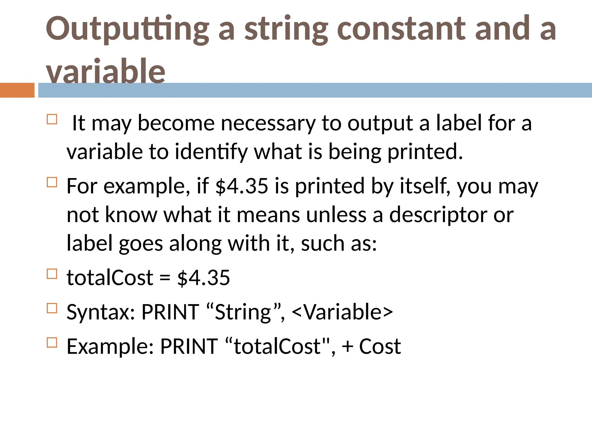 Outputting a string constant and a
variable
 It may become necessary to output a label for a
variable to identify what is being printed.
 For example, if $4.35 is printed by itself, you may
not know what it means unless a descriptor or
label goes along with it, such as:
 totalCost = $4.35
 Syntax: PRINT “String”, <Variable>
 Example: PRINT “totalCost", + Cost
 
