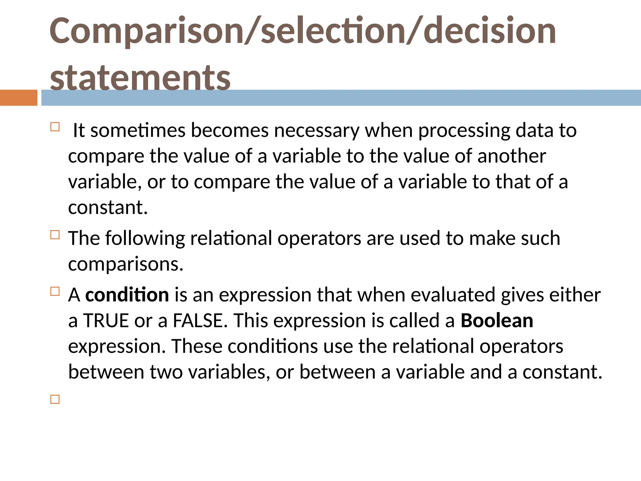 Comparison/selection/decision
statements
 It sometimes becomes necessary when processing data to
compare the value of a variable to the value of another
variable, or to compare the value of a variable to that of a
constant.
 The following relational operators are used to make such
comparisons.
 A condition is an expression that when evaluated gives either
a TRUE or a FALSE. This expression is called a Boolean
expression. These conditions use the relational operators
between two variables, or between a variable and a constant.

 