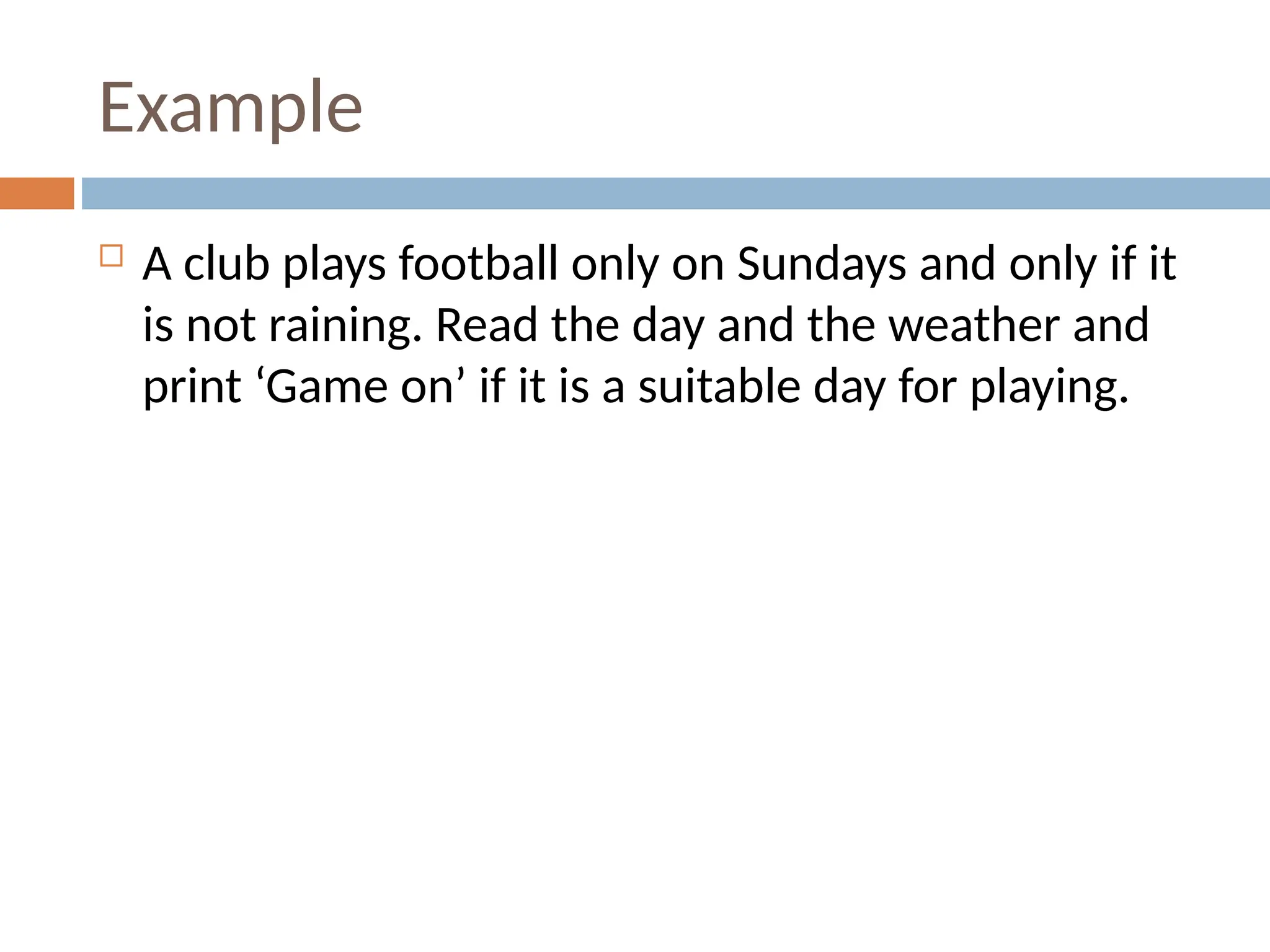 Example
 A club plays football only on Sundays and only if it
is not raining. Read the day and the weather and
print ‘Game on’ if it is a suitable day for playing.
 