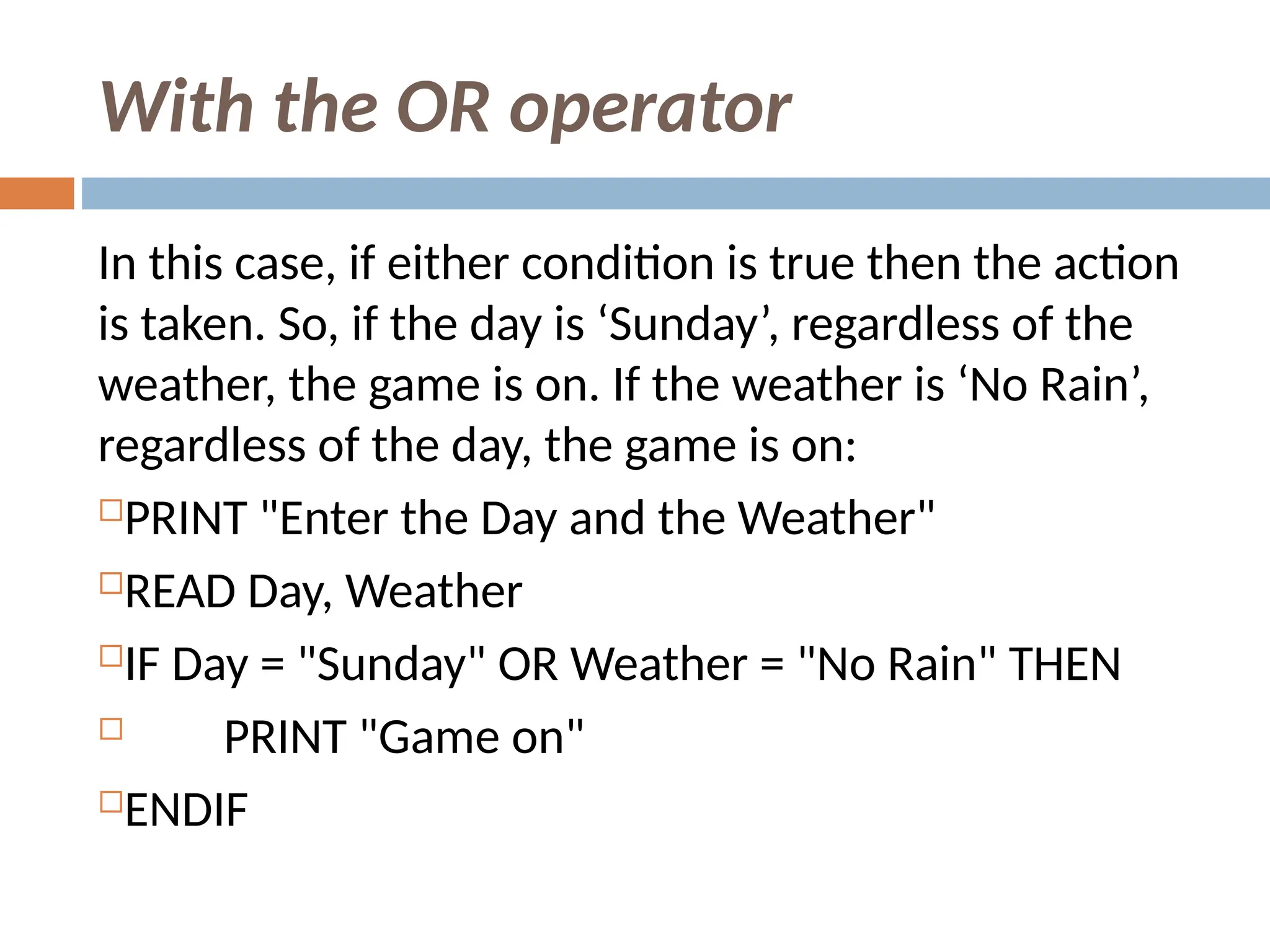 With the OR operator
In this case, if either condition is true then the action
is taken. So, if the day is ‘Sunday’, regardless of the
weather, the game is on. If the weather is ‘No Rain’,
regardless of the day, the game is on:
PRINT "Enter the Day and the Weather"
READ Day, Weather
IF Day = "Sunday" OR Weather = "No Rain" THEN
 PRINT "Game on"
ENDIF
 