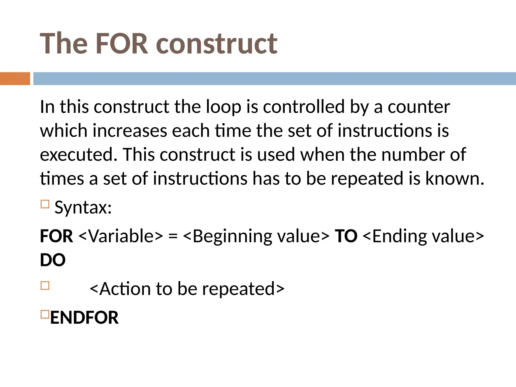 The FOR construct
In this construct the loop is controlled by a counter
which increases each time the set of instructions is
executed. This construct is used when the number of
times a set of instructions has to be repeated is known.
 Syntax:
FOR <Variable> = <Beginning value> TO <Ending value>
DO
 <Action to be repeated>
ENDFOR
 