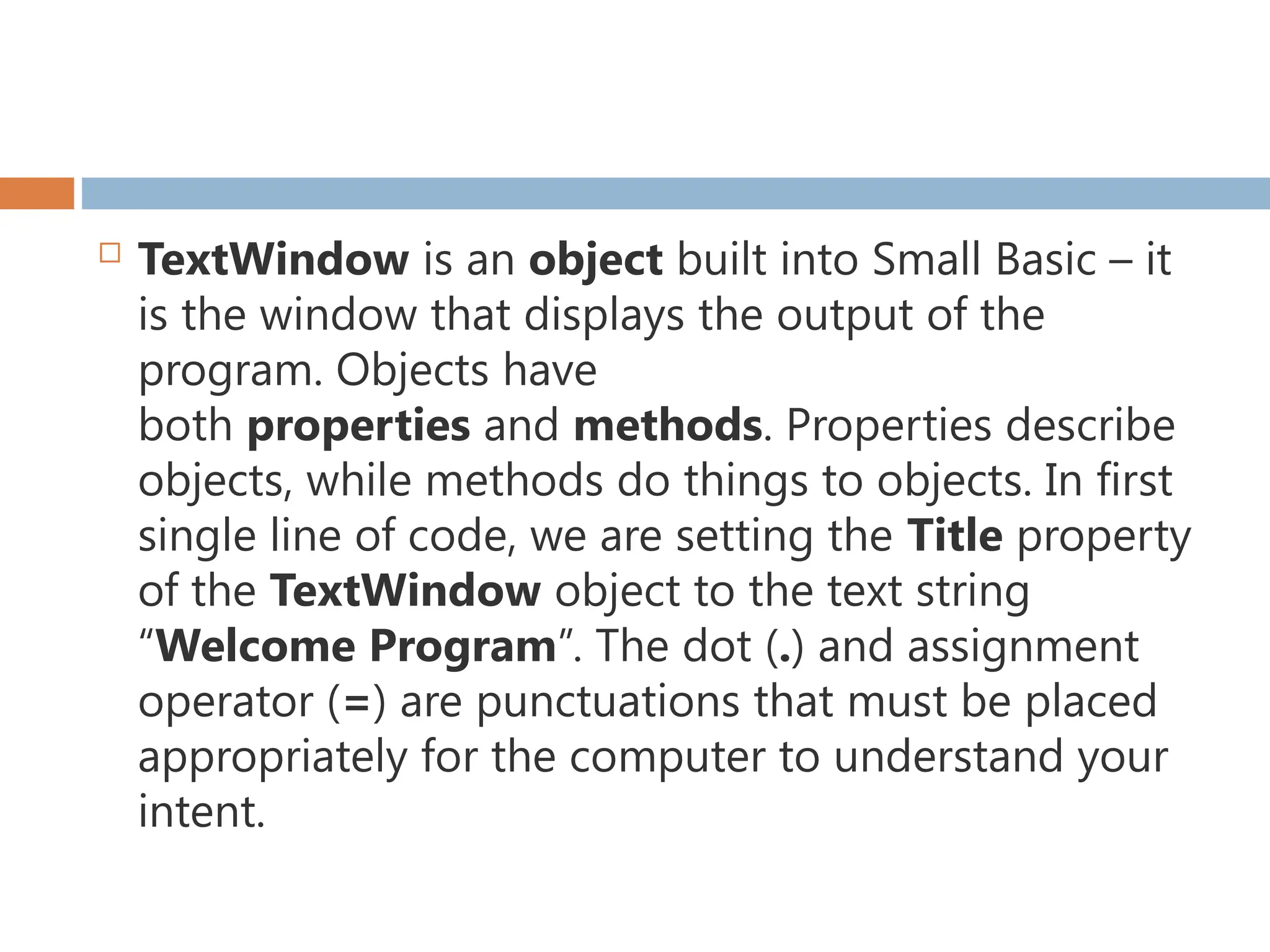  TextWindow is an object built into Small Basic – it
is the window that displays the output of the
program. Objects have
both properties and methods. Properties describe
objects, while methods do things to objects. In first
single line of code, we are setting the Title property
of the TextWindow object to the text string
“Welcome Program”. The dot (.) and assignment
operator (=) are punctuations that must be placed
appropriately for the computer to understand your
intent.
 