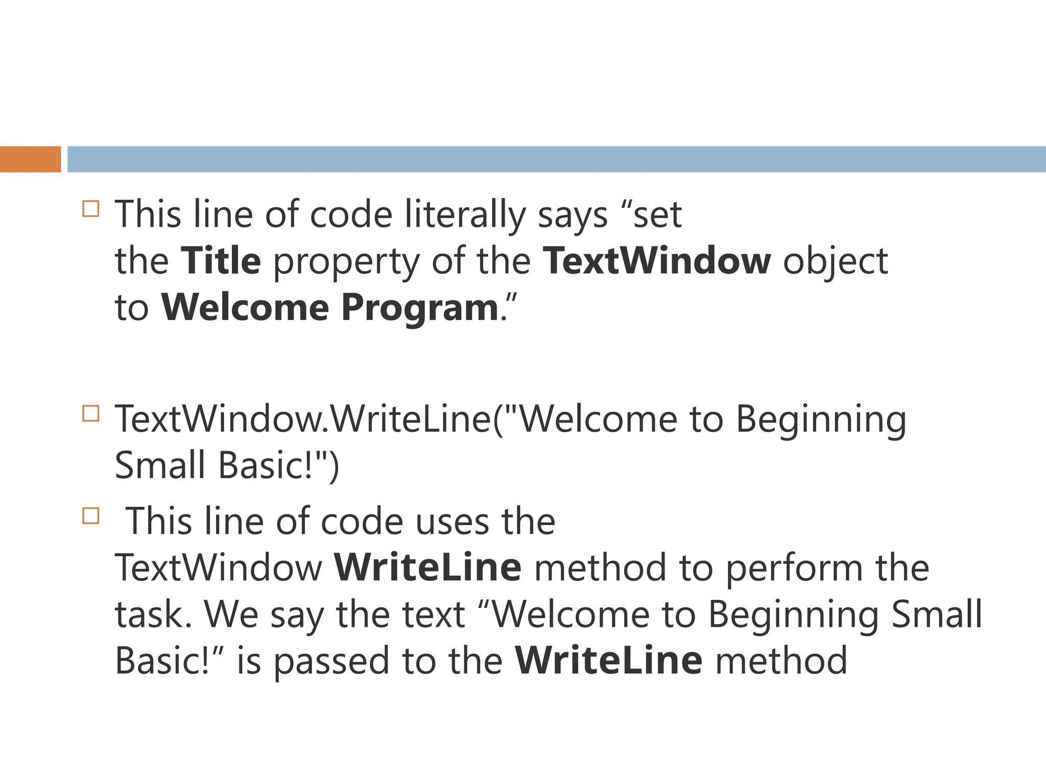  This line of code literally says “set
the Title property of the TextWindow object
to Welcome Program.”
 TextWindow.WriteLine("Welcome to Beginning
Small Basic!")
 This line of code uses the
TextWindow WriteLine method to perform the
task. We say the text “Welcome to Beginning Small
Basic!” is passed to the WriteLine method
 