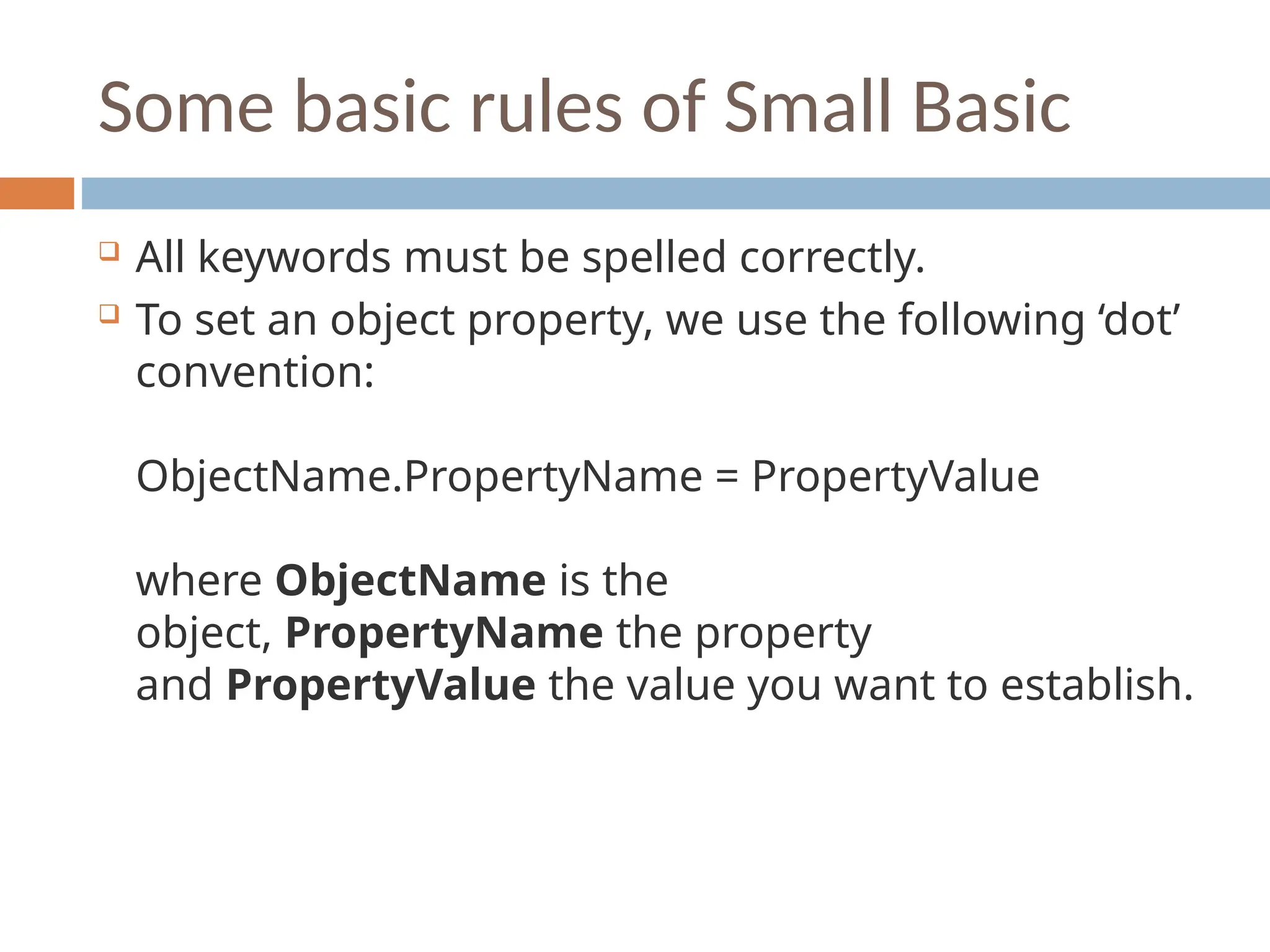 Some basic rules of Small Basic
 All keywords must be spelled correctly.
 To set an object property, we use the following ‘dot’
convention:
ObjectName.PropertyName = PropertyValue
where ObjectName is the
object, PropertyName the property
and PropertyValue the value you want to establish.
 