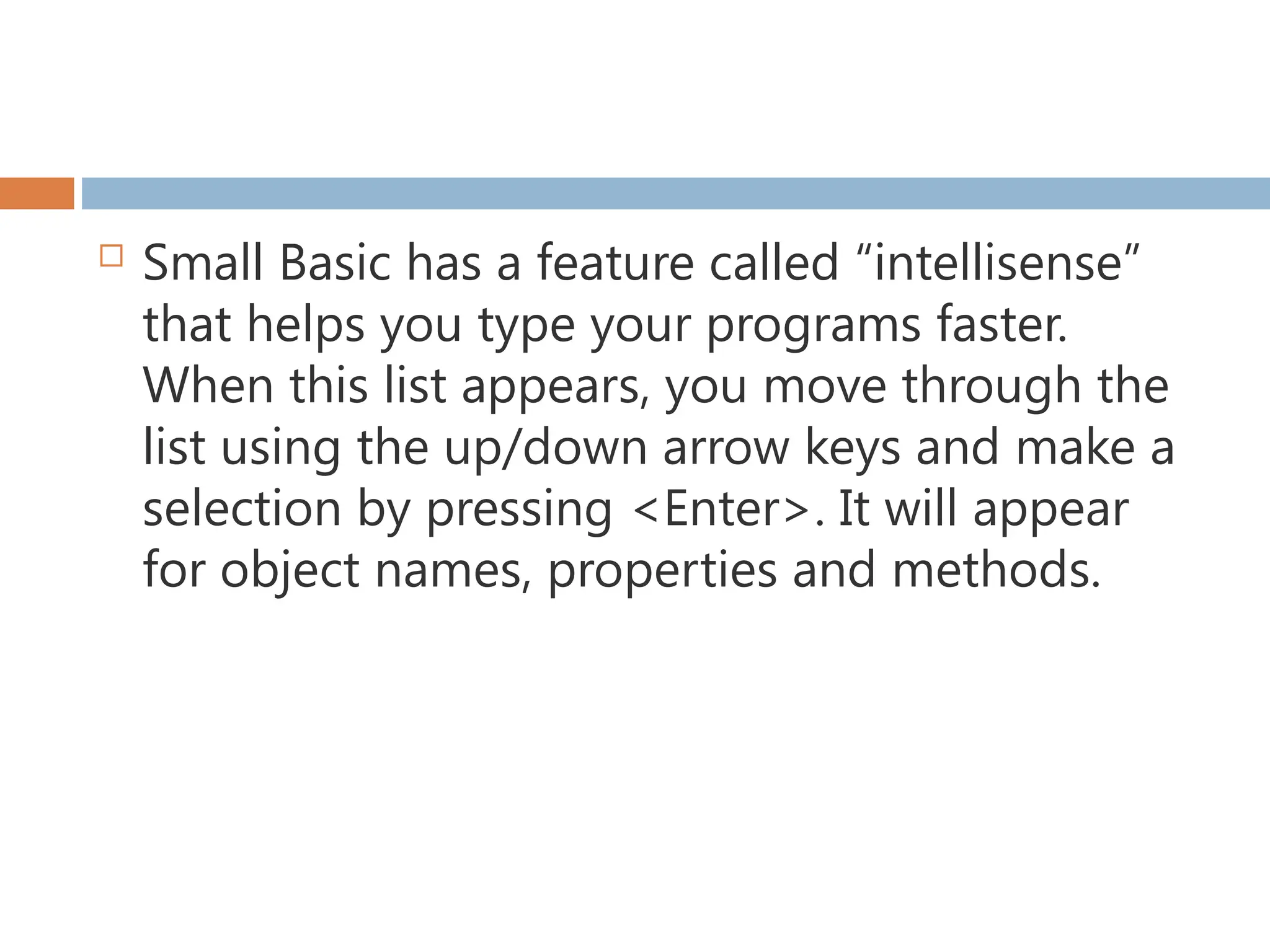  Small Basic has a feature called “intellisense”
that helps you type your programs faster.
When this list appears, you move through the
list using the up/down arrow keys and make a
selection by pressing <Enter>. It will appear
for object names, properties and methods.
 