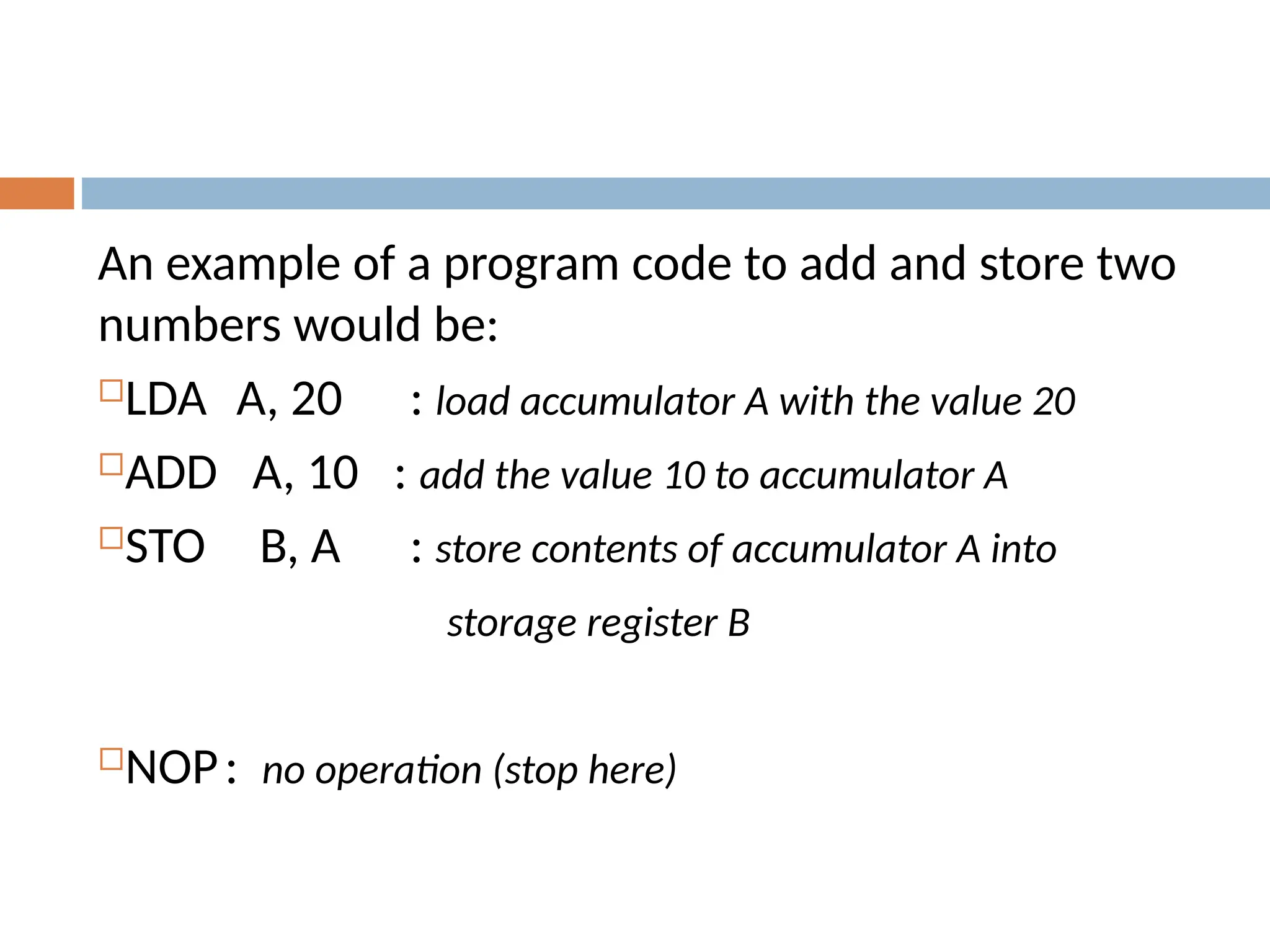 An example of a program code to add and store two
numbers would be:
LDA A, 20 : load accumulator A with the value 20
ADD A, 10 : add the value 10 to accumulator A
STO B, A : store contents of accumulator A into
storage register B
NOP: no operation (stop here)
 