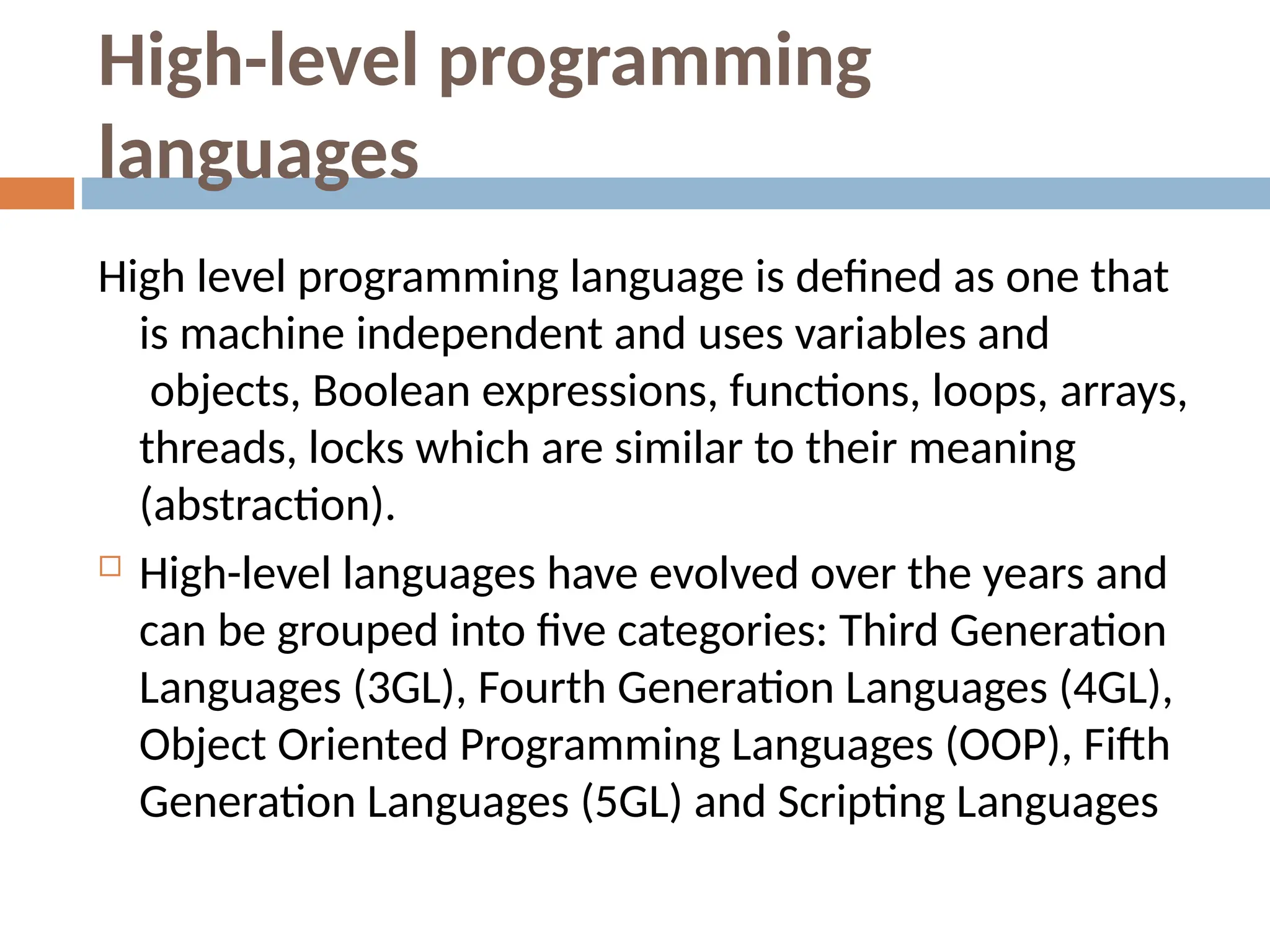 High-level programming
languages
High level programming language is defined as one that
is machine independent and uses variables and
objects, Boolean expressions, functions, loops, arrays,
threads, locks which are similar to their meaning
(abstraction).
 High-level languages have evolved over the years and
can be grouped into five categories: Third Generation
Languages (3GL), Fourth Generation Languages (4GL),
Object Oriented Programming Languages (OOP), Fifth
Generation Languages (5GL) and Scripting Languages
 