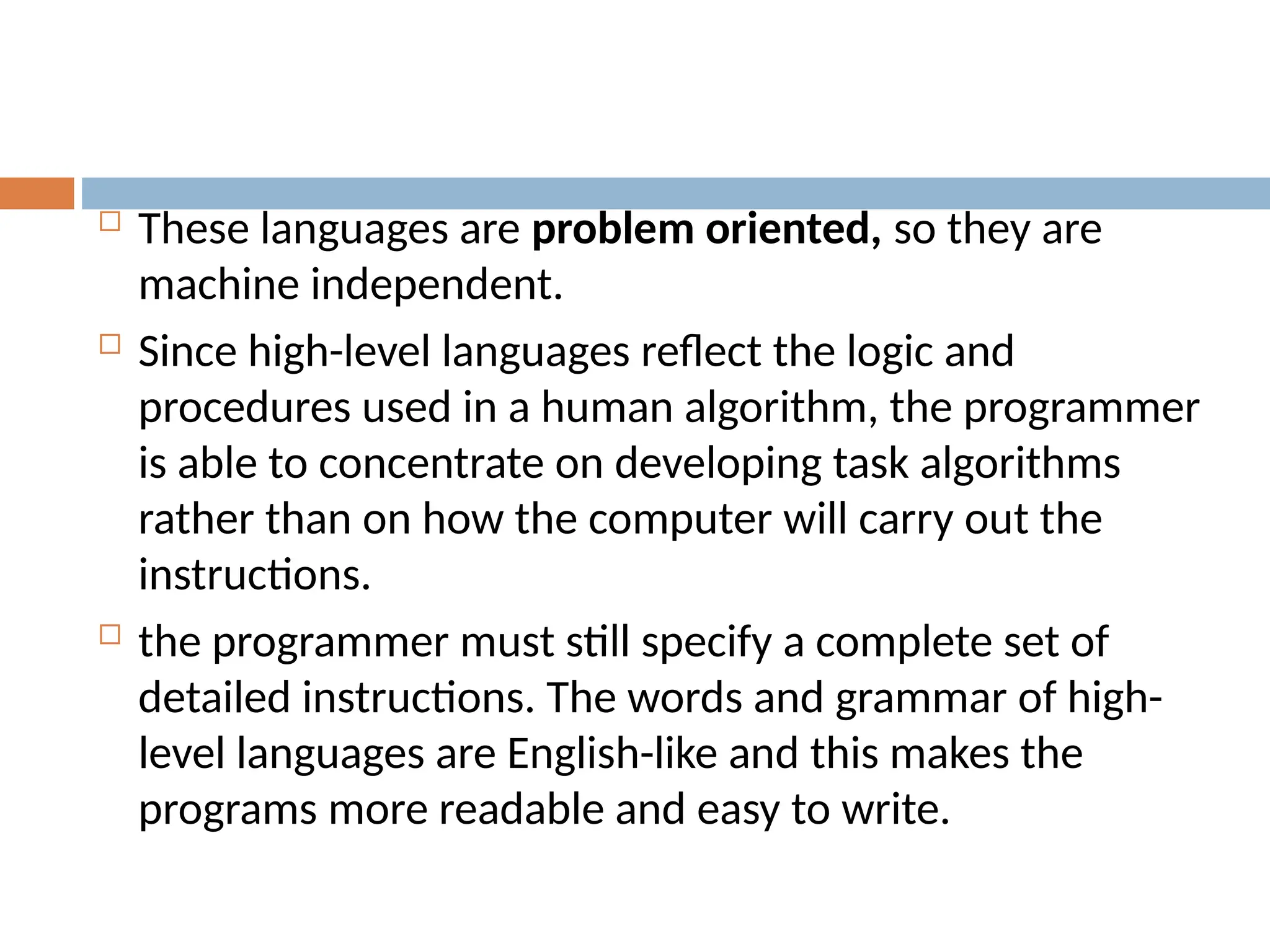  These languages are problem oriented, so they are
machine independent.
 Since high-level languages reflect the logic and
procedures used in a human algorithm, the programmer
is able to concentrate on developing task algorithms
rather than on how the computer will carry out the
instructions.
 the programmer must still specify a complete set of
detailed instructions. The words and grammar of high-
level languages are English-like and this makes the
programs more readable and easy to write.
 