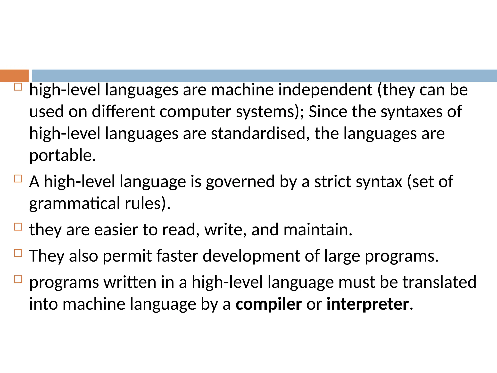  high-level languages are machine independent (they can be
used on different computer systems); Since the syntaxes of
high-level languages are standardised, the languages are
portable.
 A high-level language is governed by a strict syntax (set of
grammatical rules).
 they are easier to read, write, and maintain.
 They also permit faster development of large programs.
 programs written in a high-level language must be translated
into machine language by a compiler or interpreter.
 