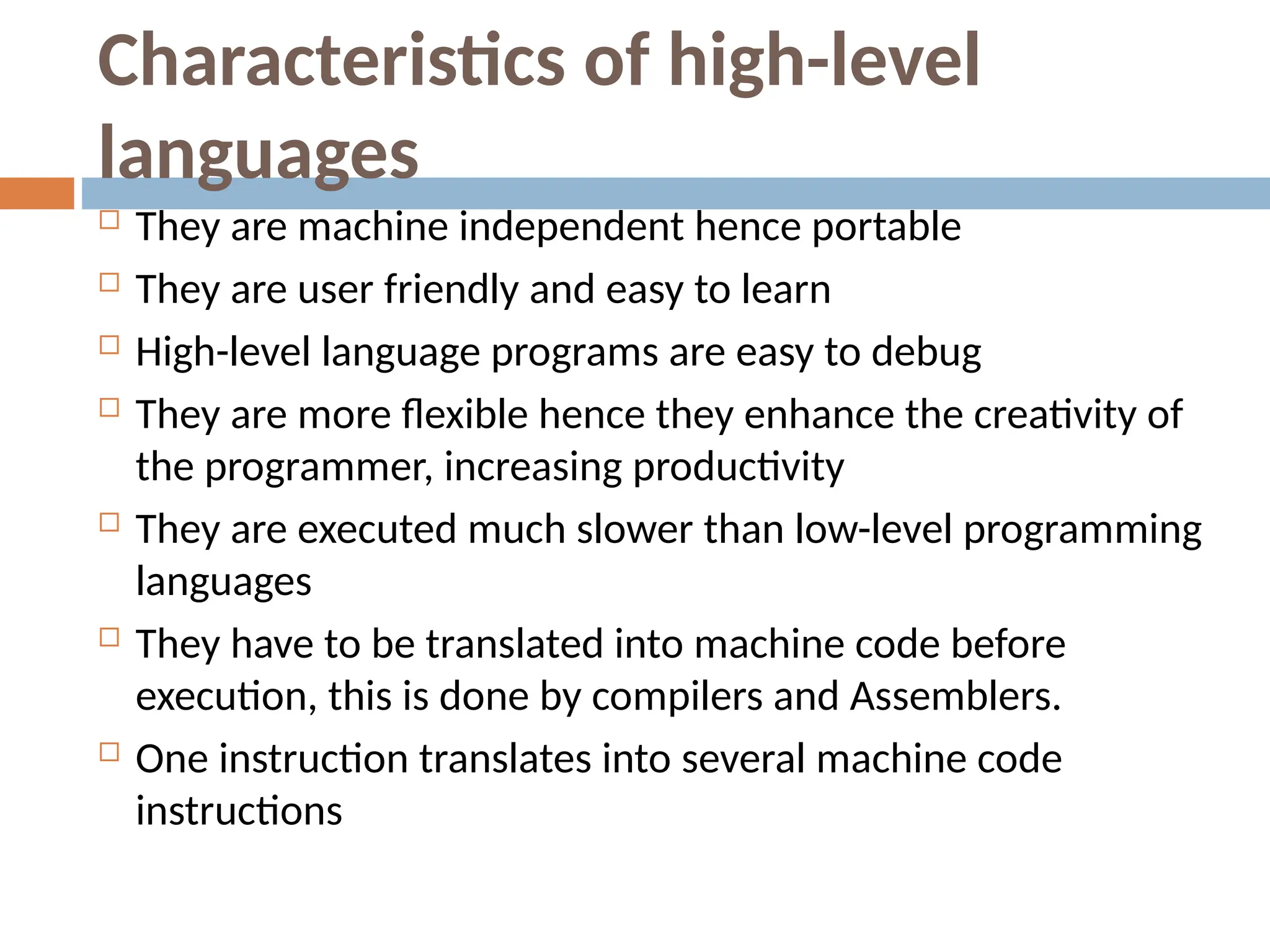 Characteristics of high-level
languages
 They are machine independent hence portable
 They are user friendly and easy to learn
 High-level language programs are easy to debug
 They are more flexible hence they enhance the creativity of
the programmer, increasing productivity
 They are executed much slower than low-level programming
languages
 They have to be translated into machine code before
execution, this is done by compilers and Assemblers.
 One instruction translates into several machine code
instructions
 