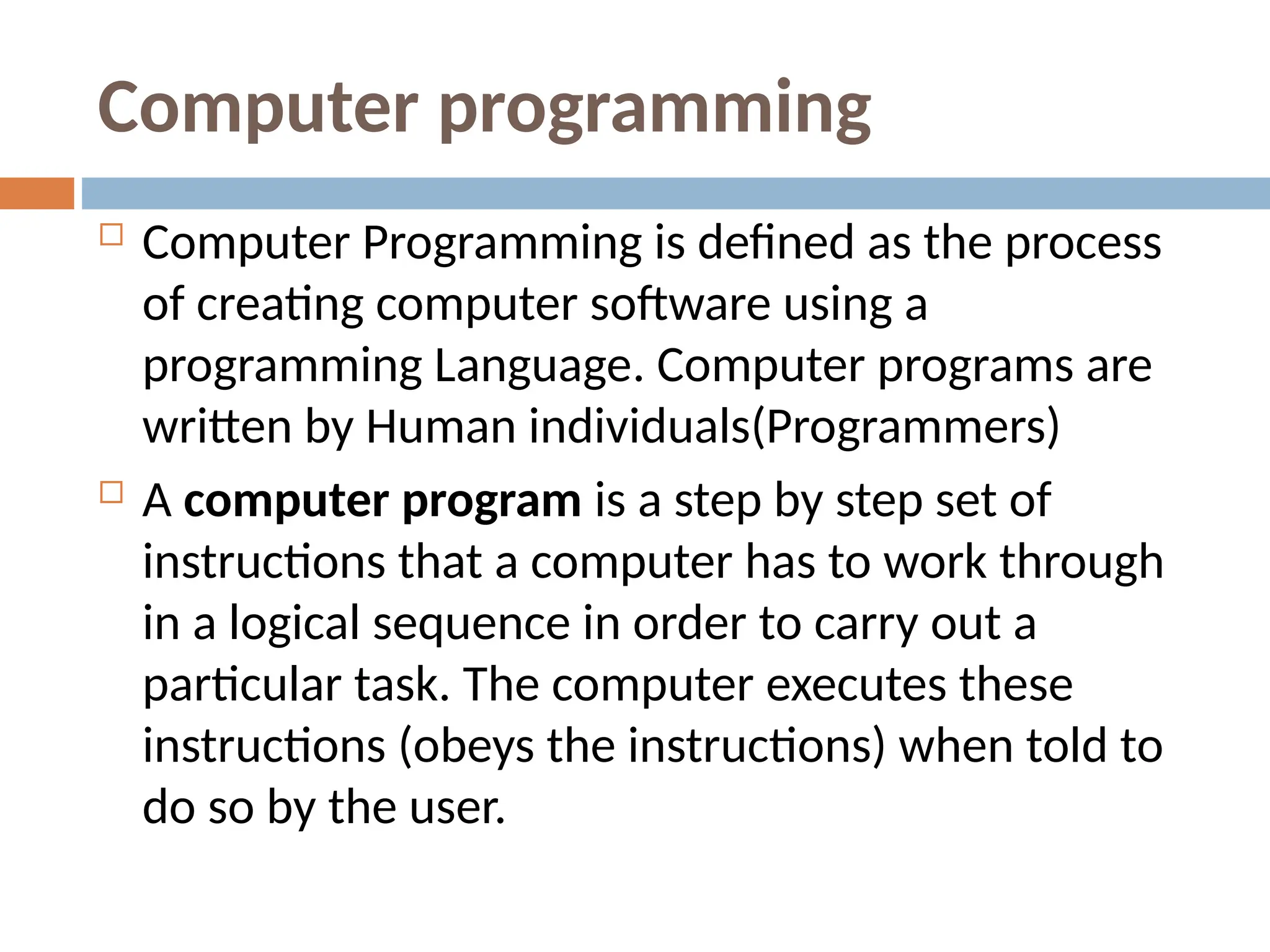 Computer programming
 Computer Programming is defined as the process
of creating computer software using a
programming Language. Computer programs are
written by Human individuals(Programmers)
 A computer program is a step by step set of
instructions that a computer has to work through
in a logical sequence in order to carry out a
particular task. The computer executes these
instructions (obeys the instructions) when told to
do so by the user.
 