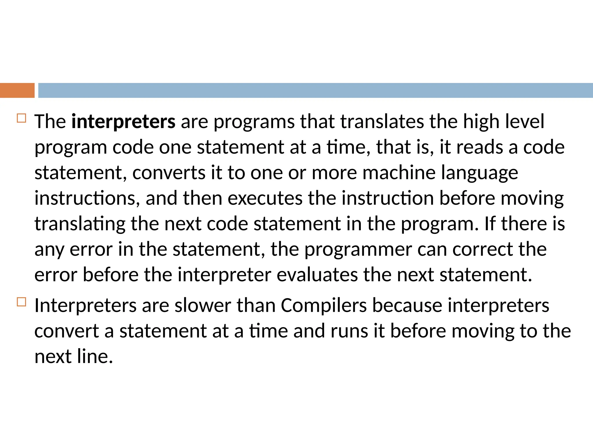  The interpreters are programs that translates the high level
program code one statement at a time, that is, it reads a code
statement, converts it to one or more machine language
instructions, and then executes the instruction before moving
translating the next code statement in the program. If there is
any error in the statement, the programmer can correct the
error before the interpreter evaluates the next statement.
 Interpreters are slower than Compilers because interpreters
convert a statement at a time and runs it before moving to the
next line.
 