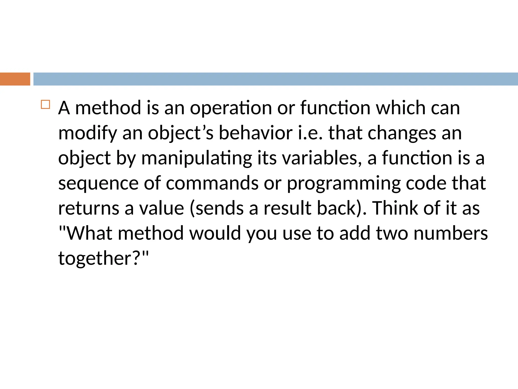 A method is an operation or function which can
modify an object’s behavior i.e. that changes an
object by manipulating its variables, a function is a
sequence of commands or programming code that
returns a value (sends a result back). Think of it as
"What method would you use to add two numbers
together?"
 