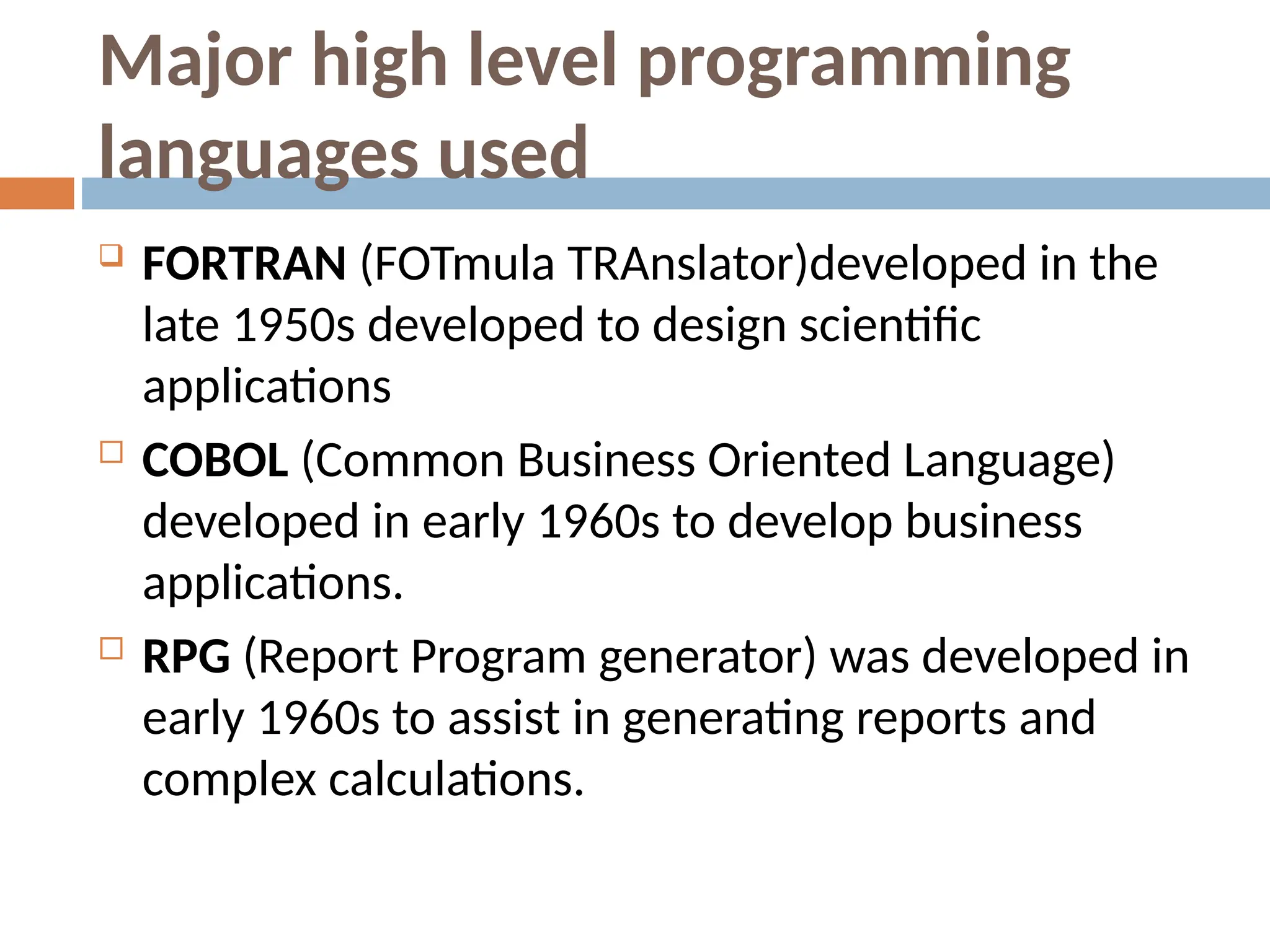 Major high level programming
languages used
 FORTRAN (FOTmula TRAnslator)developed in the
late 1950s developed to design scientific
applications
 COBOL (Common Business Oriented Language)
developed in early 1960s to develop business
applications.
 RPG (Report Program generator) was developed in
early 1960s to assist in generating reports and
complex calculations.
 