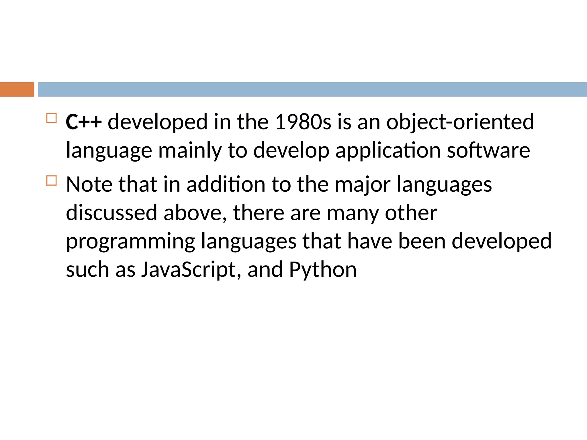  C++ developed in the 1980s is an object-oriented
language mainly to develop application software
 Note that in addition to the major languages
discussed above, there are many other
programming languages that have been developed
such as JavaScript, and Python
 