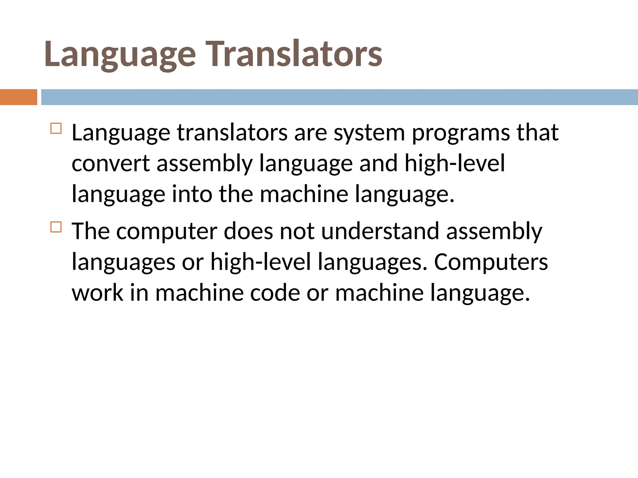 Language Translators
 Language translators are system programs that
convert assembly language and high-level
language into the machine language.
 The computer does not understand assembly
languages or high-level languages. Computers
work in machine code or machine language.
 