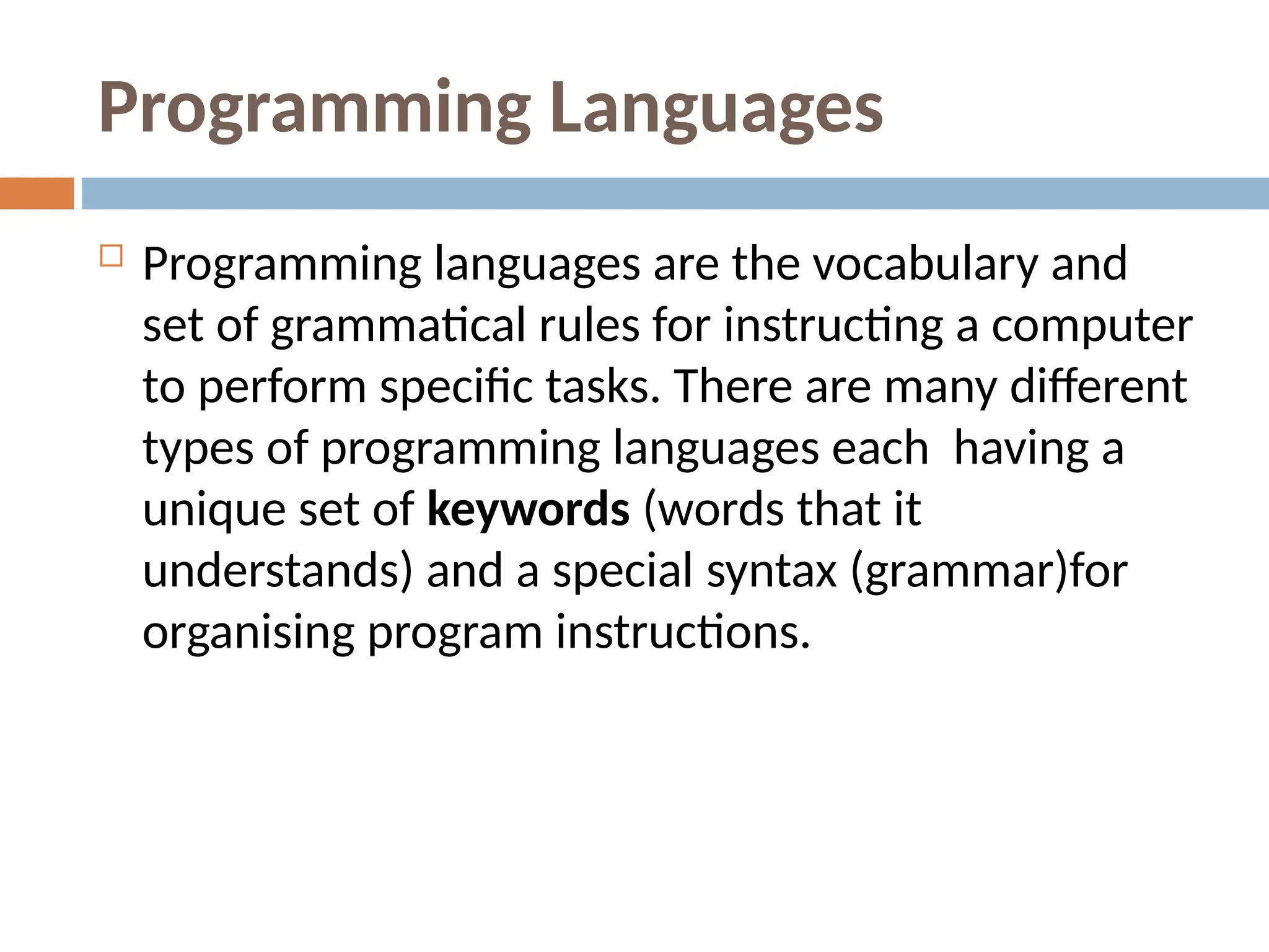 Programming Languages
 Programming languages are the vocabulary and
set of grammatical rules for instructing a computer
to perform specific tasks. There are many different
types of programming languages each having a
unique set of keywords (words that it
understands) and a special syntax (grammar)for
organising program instructions.
 
