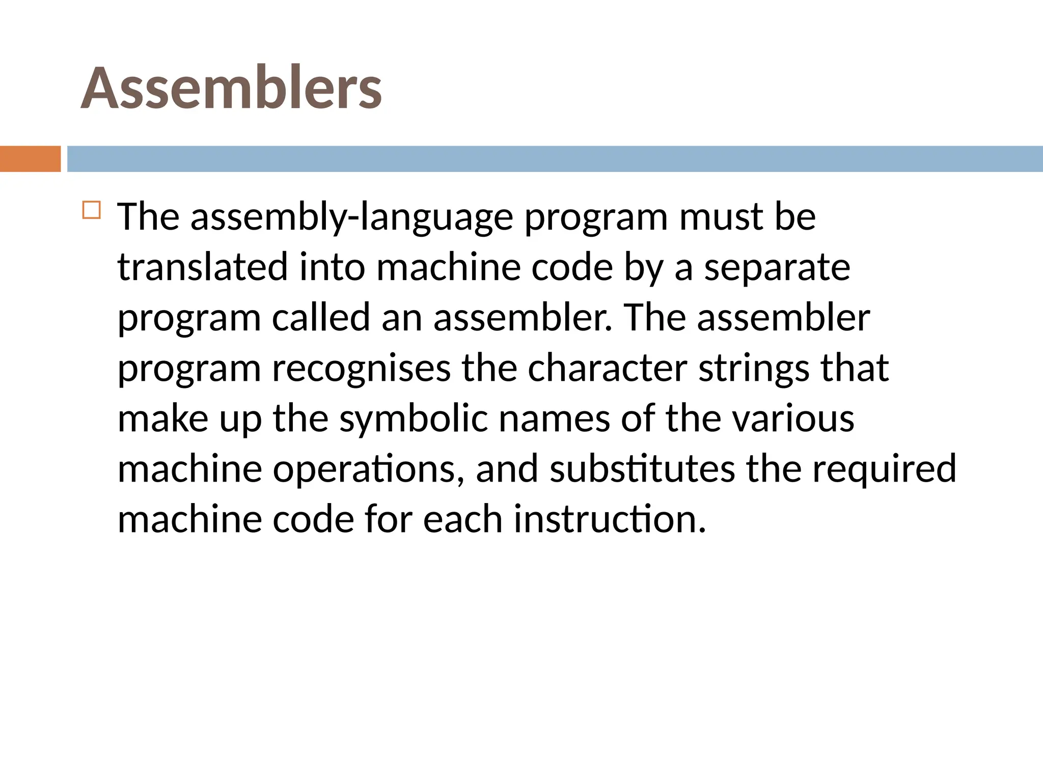 Assemblers
 The assembly-language program must be
translated into machine code by a separate
program called an assembler. The assembler
program recognises the character strings that
make up the symbolic names of the various
machine operations, and substitutes the required
machine code for each instruction.
 