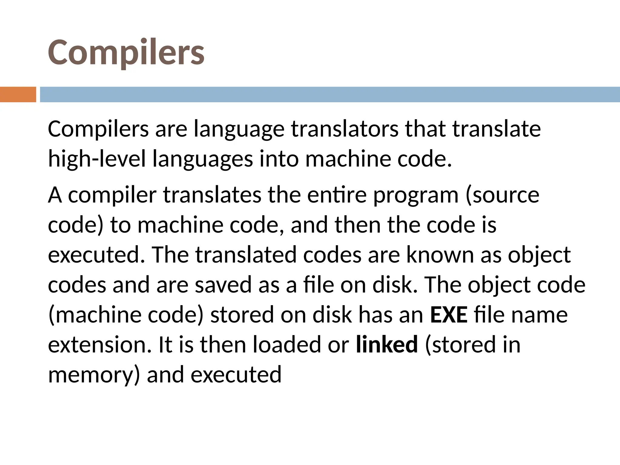 Compilers
Compilers are language translators that translate
high-level languages into machine code.
A compiler translates the entire program (source
code) to machine code, and then the code is
executed. The translated codes are known as object
codes and are saved as a file on disk. The object code
(machine code) stored on disk has an EXE file name
extension. It is then loaded or linked (stored in
memory) and executed
 