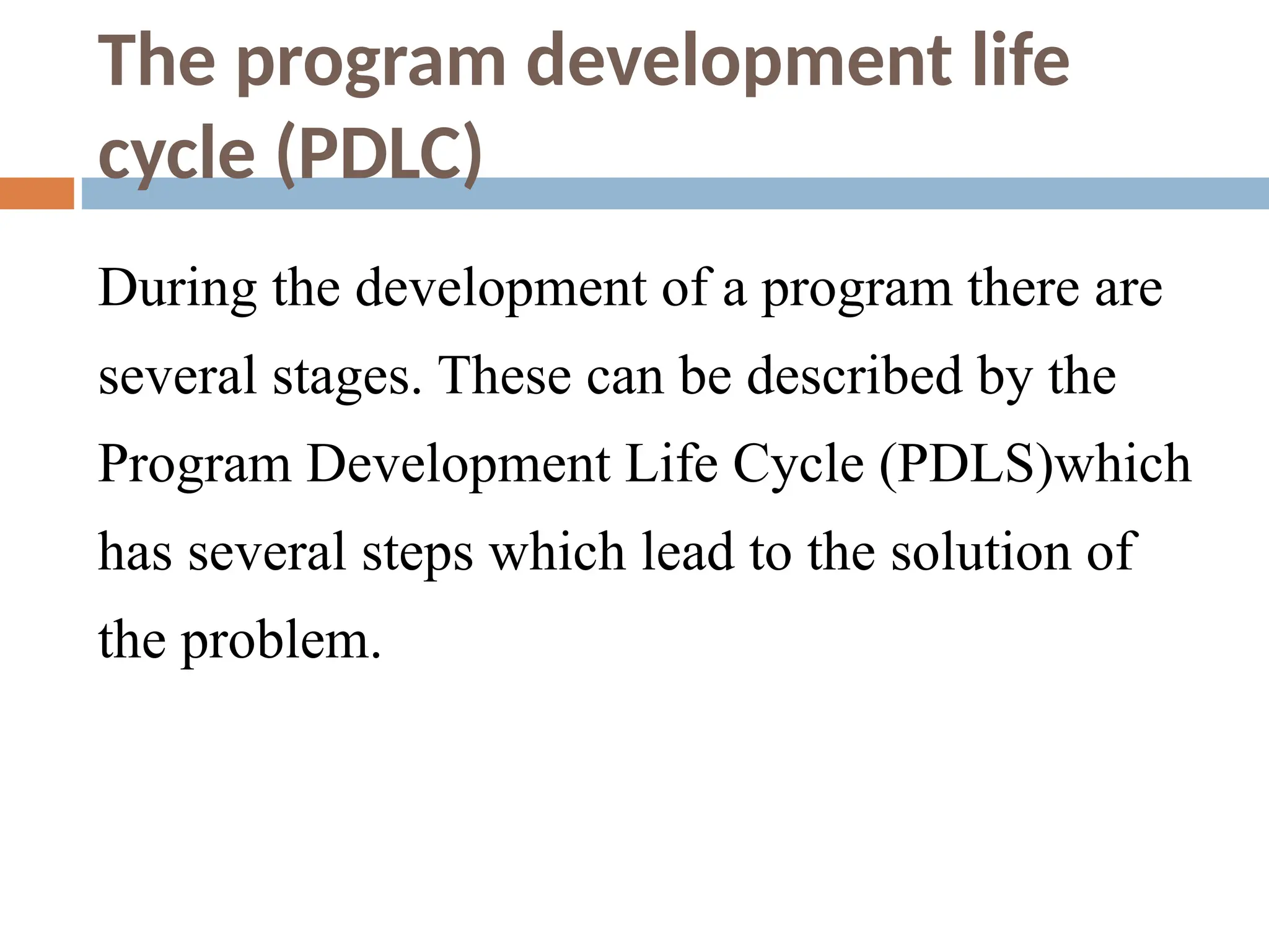 The program development life
cycle (PDLC)
During the development of a program there are
several stages. These can be described by the
Program Development Life Cycle (PDLS)which
has several steps which lead to the solution of
the problem.
 