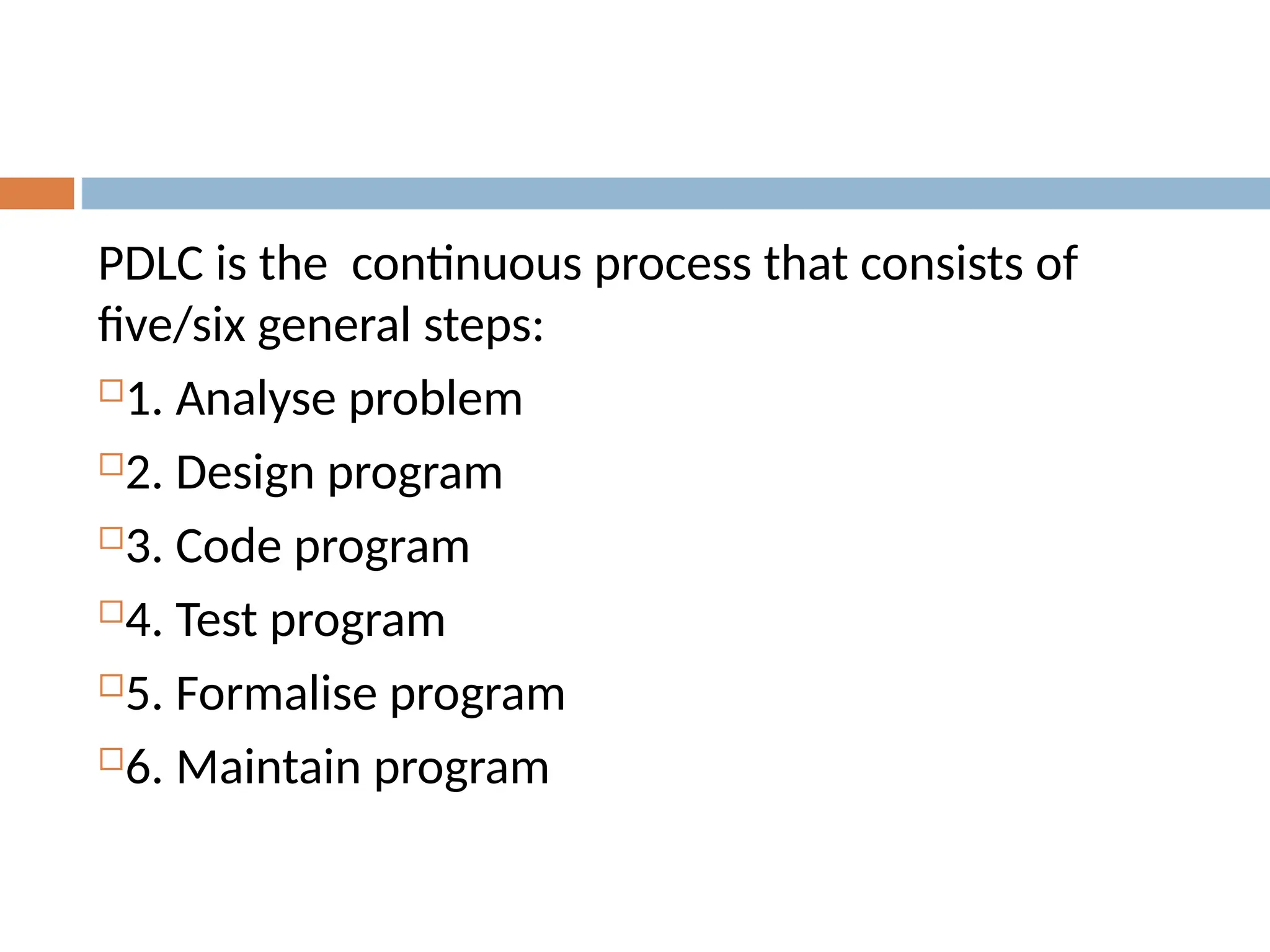 PDLC is the continuous process that consists of
five/six general steps:
1. Analyse problem
2. Design program
3. Code program
4. Test program
5. Formalise program
6. Maintain program
 