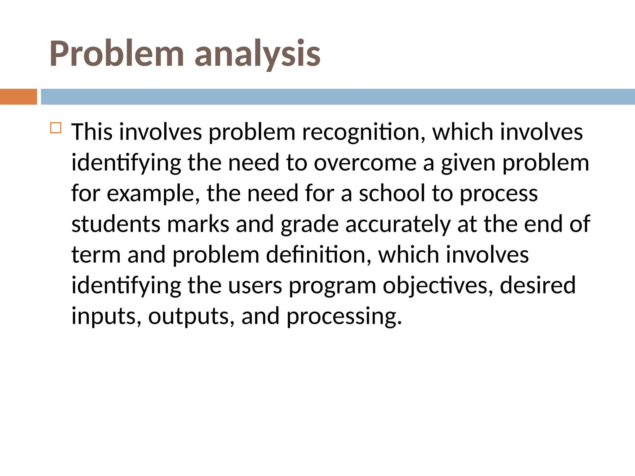Problem analysis
 This involves problem recognition, which involves
identifying the need to overcome a given problem
for example, the need for a school to process
students marks and grade accurately at the end of
term and problem definition, which involves
identifying the users program objectives, desired
inputs, outputs, and processing.
 