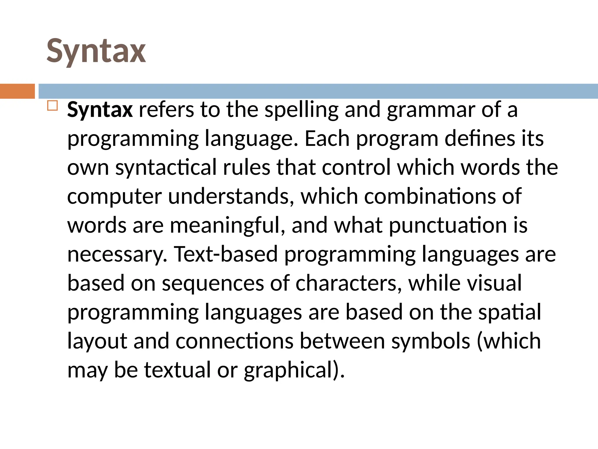 Syntax
 Syntax refers to the spelling and grammar of a
programming language. Each program defines its
own syntactical rules that control which words the
computer understands, which combinations of
words are meaningful, and what punctuation is
necessary. Text-based programming languages are
based on sequences of characters, while visual
programming languages are based on the spatial
layout and connections between symbols (which
may be textual or graphical).
 