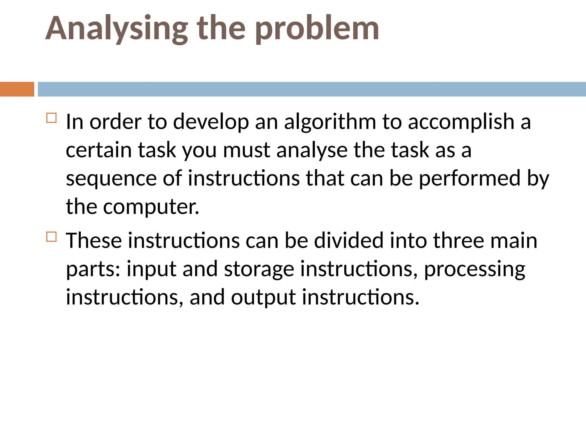 Analysing the problem
 In order to develop an algorithm to accomplish a
certain task you must analyse the task as a
sequence of instructions that can be performed by
the computer.
 These instructions can be divided into three main
parts: input and storage instructions, processing
instructions, and output instructions.
 