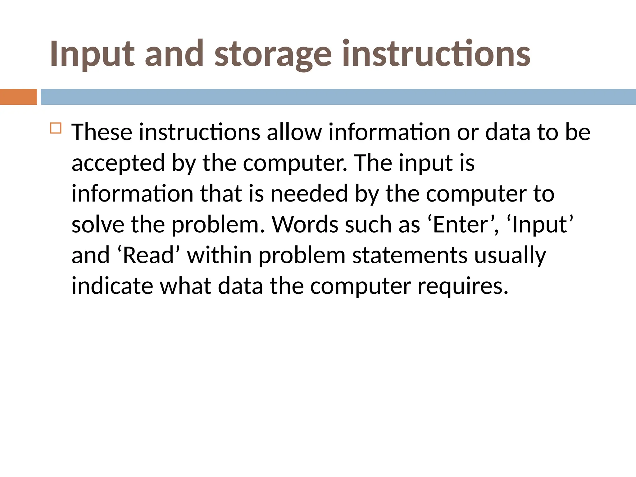 Input and storage instructions
 These instructions allow information or data to be
accepted by the computer. The input is
information that is needed by the computer to
solve the problem. Words such as ‘Enter’, ‘Input’
and ‘Read’ within problem statements usually
indicate what data the computer requires.
 