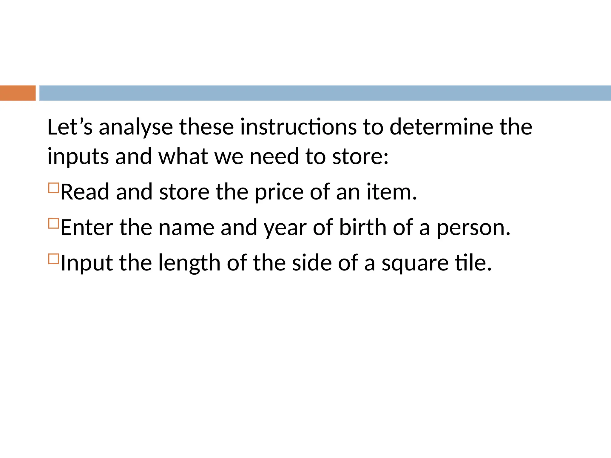 Let’s analyse these instructions to determine the
inputs and what we need to store:
Read and store the price of an item.
Enter the name and year of birth of a person.
Input the length of the side of a square tile.
 