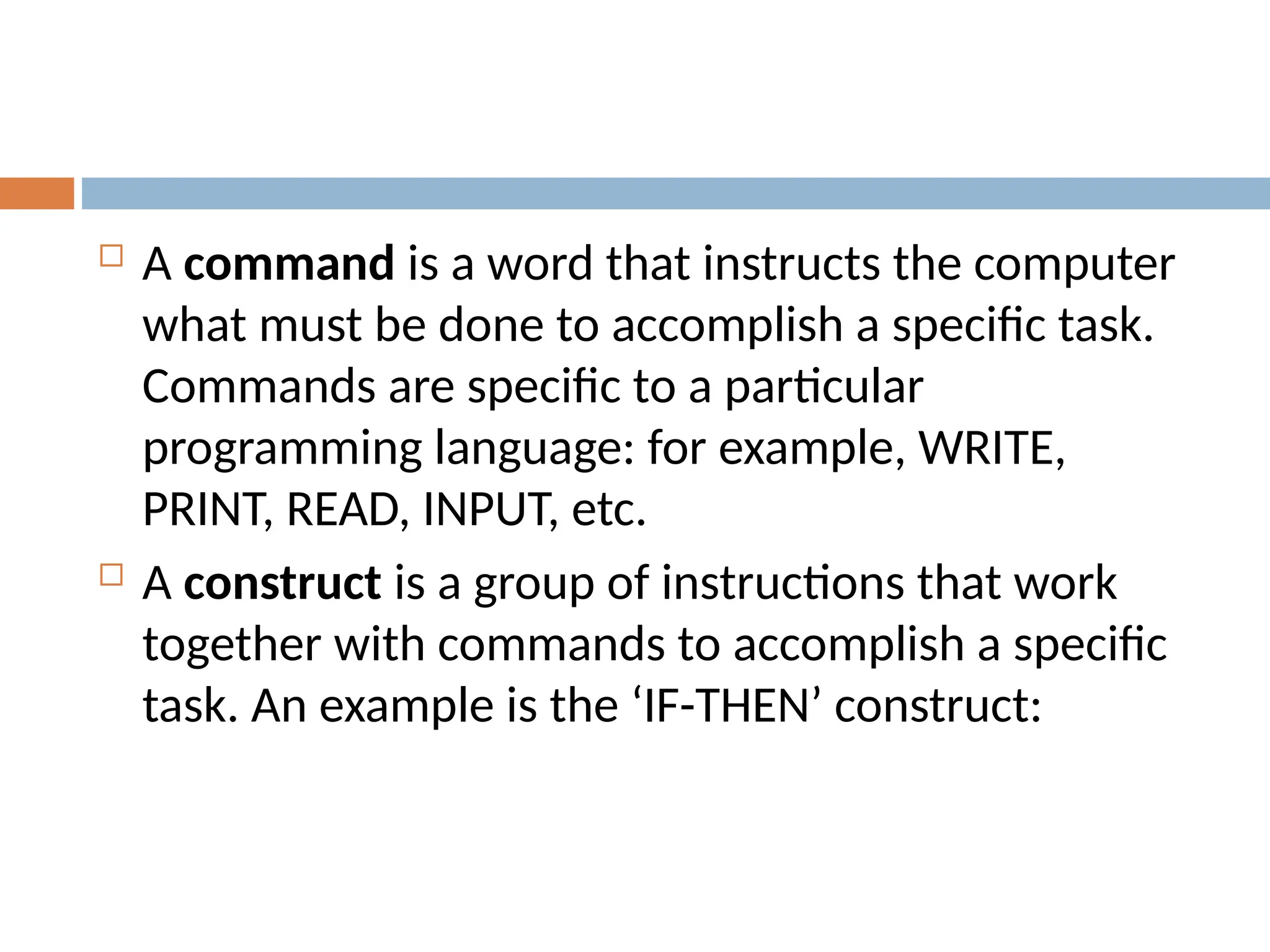  A command is a word that instructs the computer
what must be done to accomplish a specific task.
Commands are specific to a particular
programming language: for example, WRITE,
PRINT, READ, INPUT, etc.
 A construct is a group of instructions that work
together with commands to accomplish a specific
task. An example is the ‘IF-THEN’ construct:
 