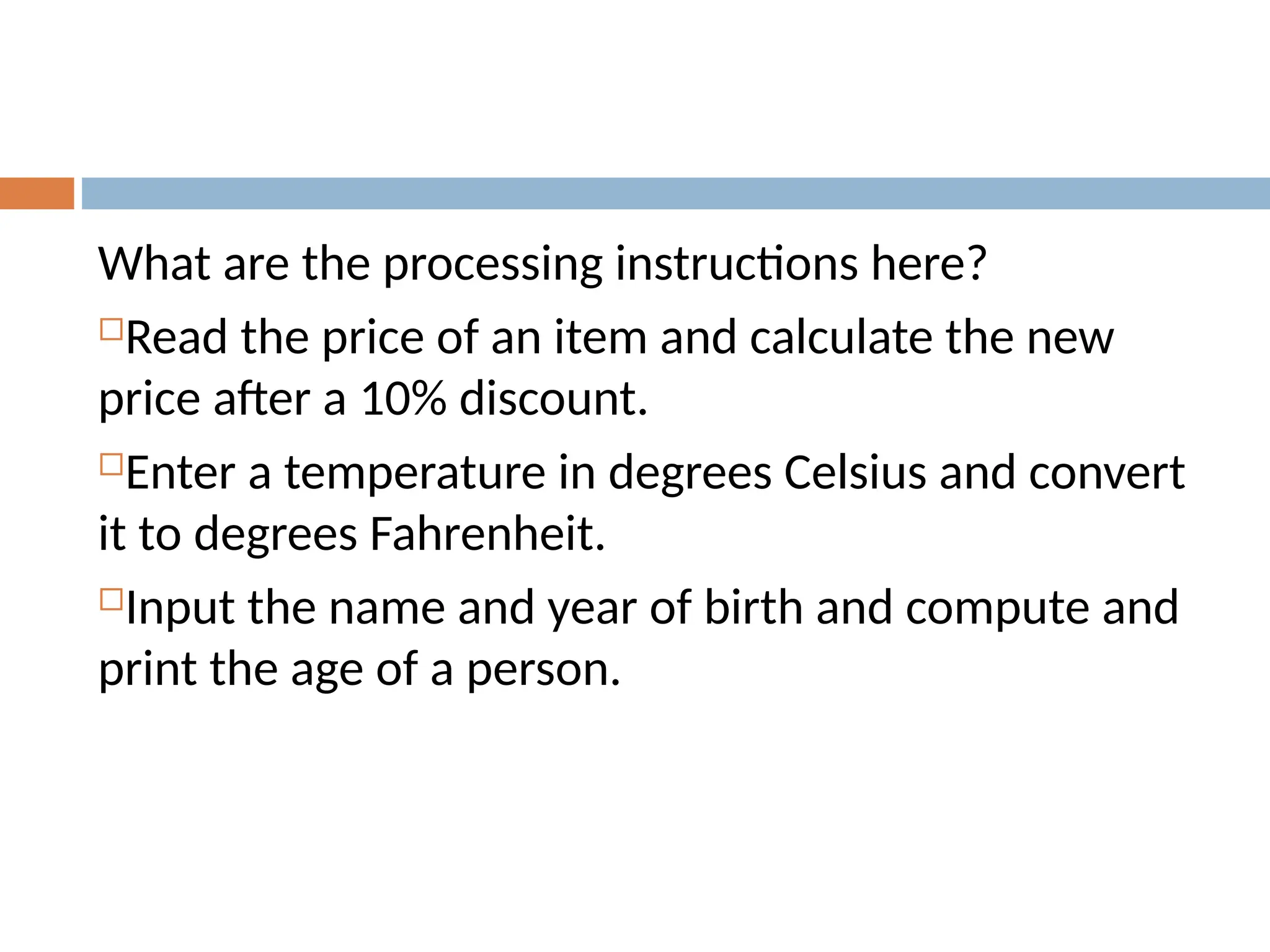 What are the processing instructions here?
Read the price of an item and calculate the new
price after a 10% discount.
Enter a temperature in degrees Celsius and convert
it to degrees Fahrenheit.
Input the name and year of birth and compute and
print the age of a person.
 