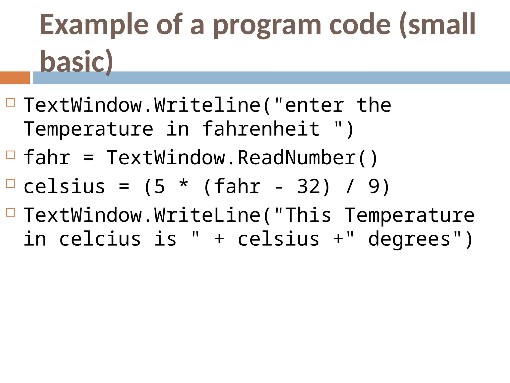 Example of a program code (small
basic)
 TextWindow.Writeline("enter the
Temperature in fahrenheit ")
 fahr = TextWindow.ReadNumber()
 celsius = (5 * (fahr - 32) / 9)
 TextWindow.WriteLine("This Temperature
in celcius is " + celsius +" degrees")
 